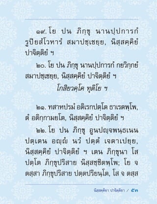  นิสฺสคฺคิยา ปาจิตฺติยา /  53
19. โย ปน ภิกฺขุ นานปฺปการกํ
รูปิยสํโวหารํ สมาปชฺเชยฺย, นิสฺสคฺคิยํ
ปาจิตฺติยํ ฯ
20. โย ปน ภิกฺขุ นานปฺปการกํ กยวิกฺกยํ
สมาปชฺเชยฺย, นิสฺสคฺคิยํ ปาจิตฺติยํ ฯ
โกสิยวคฺโค ทุติโย ฯ
21. ทสาหปรมํ อติเรกปตฺโต ธาเรตพฺโพ,
ตํ อติกฺกามยโต, นิสฺสคฺคิยํ ปาจิตฺติยํ ฯ
22. โย ปน ภิกฺขุ อูนปญฺจพนฺธเนน
ปตฺเตน อญฺํ นวํ ปตฺตํ เจตาเปยฺย,
นิสฺสคฺคิยํ ปาจิตฺติยํ ฯ เตน ภิกฺขุนา โส
ปตฺโต ภิกฺขุปริสาย นิสฺสชฺชิตพฺโพ; โย จ
ตสฺสา ภิกฺขุปริสาย ปตฺตปริยนฺโต, โส จ ตสฺส
 