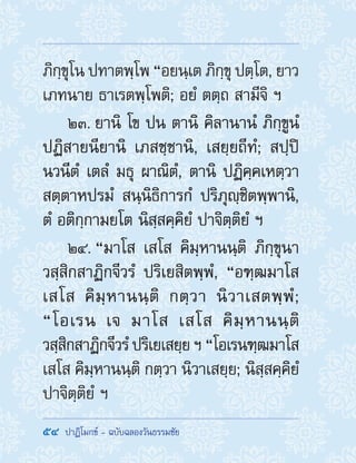54  ปาฏิโมกข์ - ฉบับฉลองวันธรรมชัย
ภิกฺขุโน ปทาตพฺโพ “อยนฺเต ภิกฺขุ ปตฺโต, ยาว
เภทนาย ธาเรตพฺโพติ; อยํ ตตฺถ สามีจิ ฯ
23. ยานิ โข ปน ตานิ คิลานานํ ภิกฺขูนํ
ปฏิสายนียานิ เภสชฺชานิ, เสยฺยถีทํ; สปฺปิ
นวนีตํ เตลํ มธุ ผาณิตํ, ตานิ ปฏิคฺคเหตฺวา
สตฺตาหปรมํ สนฺนิธิการกํ ปริภุญฺชิตพฺพานิ,
ตํ อติกฺกามยโต นิสฺสคฺคิยํ ปาจิตฺติยํ ฯ
24. “มาโส เสโส คิมฺหานนฺติ ภิกฺขุนา
วสฺสิกสาฏิกจีวรํ ปริเยสิตพฺพํ, “อฑฺฒมาโส
เสโส คิมฺหานนฺติ กตฺวา นิวาเสตพฺพํ;
“โอเรน เจ มาโส เสโส คิมฺหานนฺติ
วสฺสิกสาฏิกจีวรํปริเยเสยฺยฯ“โอเรนฑฺฒมาโส
เสโส คิมฺหานนฺติ กตฺวา นิวาเสยฺย; นิสฺสคฺคิยํ
ปาจิตฺติยํ ฯ
 