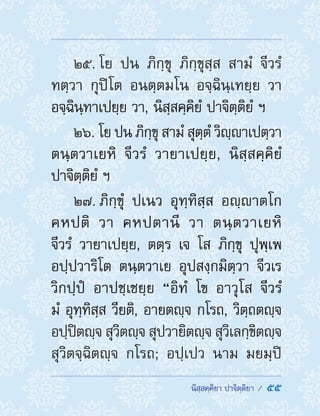  นิสฺสคฺคิยา ปาจิตฺติยา /  55
25. โย ปน ภิกฺขุ ภิกฺขุสฺส สามํ จีวรํ
ทตฺวา กุปิโต อนตฺตมโน อจฺฉินฺเทยฺย วา
อจฺฉินฺทาเปยฺย วา, นิสฺสคฺคิยํ ปาจิตฺติยํ ฯ
26. โย ปน ภิกฺขุ สามํ สุตฺตํ วิญฺาเปตฺวา
ตนฺตวาเยหิ จีวรํ วายาเปยฺย, นิสฺสคฺคิยํ
ปาจิตฺติยํ ฯ
27. ภิกฺขุํ ปเนว อุทฺทิสฺส อญฺาตโก
คหปติ วา คหปตานี วา ตนฺตวาเยหิ
จีวรํ วายาเปยฺย, ตตฺร เจ โส ภิกฺขุ ปุพฺเพ
อปฺปวาริโต ตนฺตวาเย อุปสงฺกมิตฺวา จีวเร
วิกปฺปํ อาปชฺเชยฺย “อิทํ โข อาวุโส จีวรํ
มํ อุทฺทิสฺส วียติ, อายตญฺจ กโรถ, วิตฺถตญฺจ
อปฺปิตญฺจ สุวิตญฺจ สุปวายิตญฺจ สุวิเลกฺขิตญฺจ
สุวิตจฺฉิตญฺจ กโรถ; อปฺเปว นาม มยมฺปิ
 