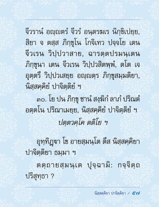  นิสฺสคฺคิยา ปาจิตฺติยา /  57
จีวรานํ อญฺตรํ จีวรํ อนฺตรฆเร นิกฺขิเปยฺย,
สิยา จ ตสฺส ภิกฺขุโน โกจิเทว ปจฺจโย เตน
จีวเรน วิปฺปวาสาย, ฉารตฺตปรมนฺเตน
ภิกฺขุนา เตน จีวเรน วิปฺปวสิตพฺพํ, ตโต เจ
อุตฺตรึ วิปฺปวเสยฺย อญฺตฺร ภิกฺขุสมฺมติยา,
นิสฺสคฺคิยํ ปาจิตฺติยํ ฯ
30. โย ปน ภิกฺขุ ชานํ สงฺฆิกํ ลาภํ ปริณตํ
อตฺตโน ปริณาเมยฺย, นิสฺสคฺคิยํ ปาจิตฺติยํ ฯ
ปตฺตวคฺโค ตติโย ฯ
อุทฺทิฏฺา โข อายสฺมนฺโต ตึส นิสฺสคฺคิยา
ปาจิตฺติยา ธมฺมา ฯ
ตตฺถายสฺมนฺเต ปุจฺฉามิ: กจฺจิตฺถ
ปริสุทฺธา ?
 