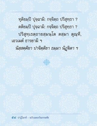 58  ปาฏิโมกข์ - ฉบับฉลองวันธรรมชัย
ทุติยมฺปิ ปุจฺฉามิ: กจฺจิตฺถ ปริสุทฺธา ?
ตติยมฺปิ ปุจฺฉามิ: กจฺจิตฺถ ปริสุทฺธา ?
ปริสุทฺเธตฺถายสฺมนฺโต ตสฺมา ตุณฺหี,
เอวเมตํ ธารยามิ ฯ
นิสฺสคฺคิยา ปาจิตฺติยา ธมฺมา นิฏฺิตา ฯ
 