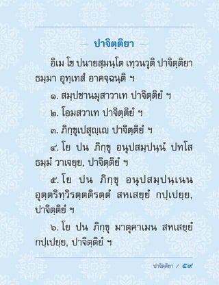  ปาจิตฺติยา /  59
  ปาจิตฺติยา 
อิเม โข ปนายสฺมนฺโต เทฺวนวุติ ปาจิตฺติยา
ธมฺมา อุทฺเทสํ อาคจฺฉนฺติ ฯ
1. สมฺปชานมุสาวาเท ปาจิตฺติยํ ฯ
2. โอมสวาเท ปาจิตฺติยํ ฯ
3. ภิกฺขุเปสุญฺเ ปาจิตฺติยํ ฯ
4. โย ปน ภิกฺขุ อนุปสมฺปนฺนํ ปทโส
ธมฺมํ วาเจยฺย, ปาจิตฺติยํ ฯ
5. โย ปน ภิกฺขุ อนุปสมฺปนฺเนน
อุตฺตริทฺวิรตฺตติรตฺตํ สหเสยฺยํ กปฺเปยฺย,
ปาจิตฺติยํ ฯ
6. โย ปน ภิกฺขุ มาตุคาเมน สหเสยฺยํ
กปฺเปยฺย, ปาจิตฺติยํ ฯ
 