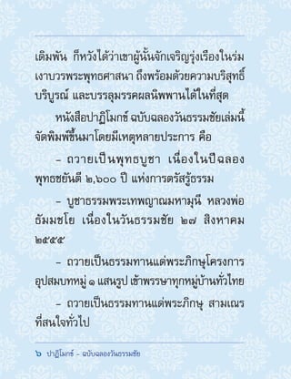 6  ปาฏิโมกข์ - ฉบับฉลองวันธรรมชัย
เดิมพัน ก็หวังได้ว่าเขาผู้นั้นจักเจริญรุ่งเรืองในร่ม
เงาบวรพระพุทธศาสนา ถึงพร้อมด้วยความบริสุทธิ์
บริบูรณ์ และบรรลุมรรคผลนิพพานได้ในที่สุด
หนังสือปาฏิโมกข์ ฉบับฉลองวันธรรมชัยเล่มนี้
จัดพิมพ์ขึ้นมาโดยมีเหตุหลายประการ คือ
-- ถวายเป็นพุทธบูชา เนื่องในปีฉลอง
พุทธชยันตี ๒,๖๐๐ ปี แห่งการตรัสรู้ธรรม
-- บูชาธรรมพระเทพญาณมหามุนี หลวงพ่อ
ธัมมชโย เนื่องในวันธรรมชัย ๒๗ สิงหาคม
๒๕๕๕
-- ถวายเป็นธรรมทานแด่พระภิกษุโครงการ
อุปสมบทหมู่๑แสนรูปเข้าพรรษาทุกหมู่บ้านทั่วไทย
-- ถวายเป็นธรรมทานแด่พระภิกษุ สามเณร
ที่สนใจทั่วไป
 