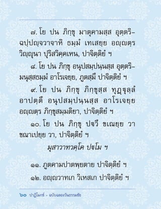 60  ปาฏิโมกข์ - ฉบับฉลองวันธรรมชัย
7. โย ปน ภิกฺขุ มาตุคามสฺส อุตฺตริ-
ฉปฺปญฺจวาจาหิ ธมฺมํ เทเสยฺย อญฺตฺร
วิญฺญุนา ปุริสวิคฺคเหน, ปาจิตฺติยํ ฯ
8. โย ปน ภิกฺขุ อนุปสมฺปนฺนสฺส อุตฺตริ-
มนุสฺสธมฺมํ อาโรเจยฺย, ภูตสฺมึ ปาจิตฺติยํ ฯ
9. โย ปน ภิกฺขุ ภิกฺขุสฺส ทุฏฺฐุลฺลํ
อาปตฺตึ อนุปสมฺปนฺนสฺส อาโรเจยฺย
อญฺตฺร ภิกฺขุสมฺมติยา, ปาจิตฺติยํ ฯ
10. โย ปน ภิกฺขุ ปวึ ขเณยฺย วา
ขณาเปยฺย วา, ปาจิตฺติยํ ฯ
มุสาวาทวคฺโค ปโม ฯ
11. ภูตคามปาตพฺยตาย ปาจิตฺติยํ ฯ
12. อญฺวาทเก วิเหสเก ปาจิตฺติยํ ฯ
 