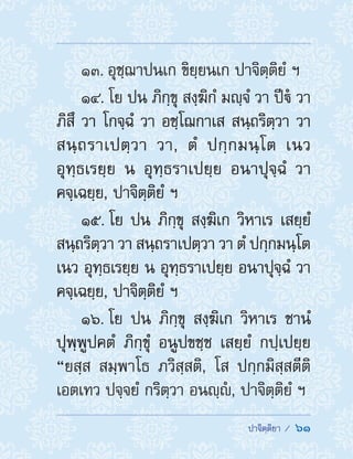  ปาจิตฺติยา /  61
13. อุชฺฌาปนเก ขิยฺยนเก ปาจิตฺติยํ ฯ
14. โย ปน ภิกฺขุ สงฺฆิกํ มญฺจํ วา ปีํ วา
ภิสึ วา โกจฺฉํ วา อชฺโฌกาเส สนฺถริตฺวา วา
สนฺถราเปตฺวา วา, ตํ ปกฺกมนฺโต เนว
อุทฺธเรยฺย น อุทฺธราเปยฺย อนาปุจฺฉํ วา
คจฺเฉยฺย, ปาจิตฺติยํ ฯ
15. โย ปน ภิกฺขุ สงฺฆิเก วิหาเร เสยฺยํ
สนฺถริตฺวา วา สนฺถราเปตฺวา วา ตํ ปกฺกมนฺโต
เนว อุทฺธเรยฺย น อุทฺธราเปยฺย อนาปุจฺฉํ วา
คจฺเฉยฺย, ปาจิตฺติยํ ฯ
16. โย ปน ภิกฺขุ สงฺฆิเก วิหาเร ชานํ
ปุพฺพูปคตํ ภิกฺขุํ อนูปขชฺช เสยฺยํ กปฺเปยฺย
“ยสฺส สมฺพาโธ ภวิสฺสติ, โส ปกฺกมิสฺสตีติ
เอตเทว ปจฺจยํ กริตฺวา อนญฺํ , ปาจิตฺติยํ ฯ
 