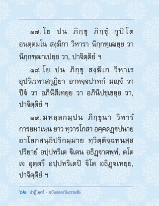 62  ปาฏิโมกข์ - ฉบับฉลองวันธรรมชัย
17. โย ปน ภิกฺขุ ภิกฺขุํ กุปิโต
อนตฺตมโน สงฺฆิกา วิหารา นิกฺกฑฺเฒยฺย วา
นิกฺกฑฺฒาเปยฺย วา, ปาจิตฺติยํ ฯ
18. โย ปน ภิกฺขุ สงฺฆิเก วิหาเร
อุปริเวหาสกุฏิยา อาหจฺจปาทกํ มญฺจํ วา
ปีํ วา อภินิสีเทยฺย วา อภินิปชฺเชยฺย วา,
ปาจิตฺติยํ ฯ
19. มหลฺลกมฺปน ภิกฺขุนา วิหารํ
การยมาเนน ยาว ทฺวารโกสา อคฺคลฏฺปนาย
อาโลกสนฺธิปริกมฺมาย ทฺวิตฺติจฺฉทนสฺส
ปริยายํ อปฺปหริเต ิเตน อธิฏฺาตพฺพํ, ตโต
เจ อุตฺตรึ อปฺปหริเตปิ ิโต อธิฏฺเหยฺย,
ปาจิตฺติยํ ฯ
 