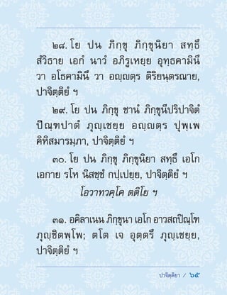  ปาจิตฺติยา /  65
28. โย ปน ภิกฺขุ ภิกฺขุนิยา สทฺธึ
สํวิธาย เอกํ นาวํ อภิรูเหยฺย อุทฺธคามินึ
วา อโธคามินึ วา อญฺตฺร ติริยนฺตรณาย,
ปาจิตฺติยํ ฯ
29. โย ปน ภิกฺขุ ชานํ ภิกฺขุนีปริปาจิตํ
ปิณฺฑปาตํ ภุญฺเชยฺย อญฺตฺร ปุพฺเพ
คิหิสมารมฺภา, ปาจิตฺติยํ ฯ
30. โย ปน ภิกฺขุ ภิกฺขุนิยา สทฺธึ เอโก
เอกาย รโห นิสชฺชํ กปฺเปยฺย, ปาจิตฺติยํ ฯ
โอวาทวคฺโค ตติโย ฯ
31. อคิลาเนนภิกฺขุนาเอโกอาวสถปิณฺโฑ
ภุญฺชิตพฺโพ; ตโต เจ อุตฺตรึ ภุญฺเชยฺย,
ปาจิตฺติยํ ฯ
 