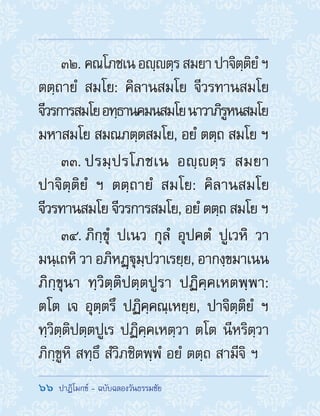 66  ปาฏิโมกข์ - ฉบับฉลองวันธรรมชัย
32. คณโภชเนอญฺตฺรสมยาปาจิตฺติยํฯ
ตตฺถายํ สมโย: คิลานสมโย จีวรทานสมโย
จีวรการสมโยอทฺธานคมนสมโยนาวาภิรูหนสมโย
มหาสมโย สมณภตฺตสมโย, อยํ ตตฺถ สมโย ฯ
33. ปรมฺปรโภชเน อญฺตฺร สมยา
ปาจิตฺติยํ ฯ ตตฺถายํ สมโย: คิลานสมโย
จีวรทานสมโย จีวรการสมโย, อยํ ตตฺถ สมโย ฯ
34. ภิกฺขุํ ปเนว กุลํ อุปคตํ ปูเวหิ วา
มนฺเถหิ วา อภิหฏฺฐุมฺปวาเรยฺย, อากงฺขมาเนน
ภิกฺขุนา ทฺวิตฺติปตฺตปูรา ปฏิคฺคเหตพฺพา:
ตโต เจ อุตฺตรึ ปฏิคฺคณฺเหยฺย, ปาจิตฺติยํ ฯ
ทฺวิตฺติปตฺตปูเร ปฏิคฺคเหตฺวา ตโต นีหริตฺวา
ภิกฺขูหิ สทฺธึ สํวิภชิตพฺพํ อยํ ตตฺถ สามีจิ ฯ
 