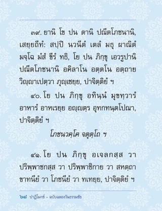 68  ปาฏิโมกข์ - ฉบับฉลองวันธรรมชัย
39. ยานิ โข ปน ตานิ ปณีตโภชนานิ,
เสยฺยถีทํ: สปฺปิ นวนีตํ เตลํ มธุ ผาณิตํ
มจฺโฉ มํสํ ขีรํ ทธิ, โย ปน ภิกฺขุ เอวรูปานิ
ปณีตโภชนานิ อคิลาโน อตฺตโน อตฺถาย
วิญฺาเปตฺวา ภุญฺเชยฺย, ปาจิตฺติยํ ฯ
40. โย ปน ภิกฺขุ อทินฺนํ มุขทฺวารํ
อาหารํ อาหเรยฺย อญฺตฺร อุทกทนฺตโปณา,
ปาจิตฺติยํ ฯ
โภชนวคฺโค จตุตฺโถ ฯ
41. โย ปน ภิกฺขุ อเจลกสฺส วา
ปริพฺพาชกสฺส วา ปริพฺพาชิกาย วา สหตฺถา
ขาทนียํ วา โภชนียํ วา ทเทยฺย, ปาจิตฺติยํ ฯ
 