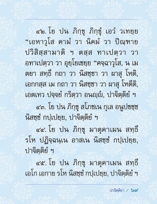  ปาจิตฺติยา /  69
42. โย ปน ภิกฺขุ ภิกฺขุํ เอวํ วเทยฺย
“เอหาวุโส คามํ วา นิคมํ วา ปิณฺฑาย
ปวิสิสฺสามาติ ฯ ตสฺส ทาเปตฺวา วา
อทาเปตฺวา วา อุยฺโยเชยฺย “คจฺฉาวุโส, น เม
ตยา สทฺธึ กถา วา นิสชฺชา วา ผาสุ โหติ,
เอกกสฺส เม กถา วา นิสชฺชา วา ผาสุ โหตีติ,
เอตเทว ปจฺจยํ กริตฺวา อนญฺํ , ปาจิตฺติยํ ฯ
43. โย ปน ภิกฺขุ สโภชเน กุเล อนูปขชฺช
นิสชฺชํ กปฺเปยฺย, ปาจิตฺติยํ ฯ
44. โย ปน ภิกฺขุ มาตุคาเมน สทฺธึ
รโห ปฏิจฺฉนฺเน อาสเน นิสชฺชํ กปฺเปยฺย,
ปาจิตฺติยํ ฯ
45. โย ปน ภิกฺขุ มาตุคาเมน สทฺธึ
เอโก เอกาย รโห นิสชฺชํ กปฺเปยฺย, ปาจิตฺติยํ ฯ
 
