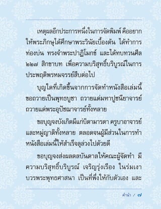 ��������  7
เหตุผลอีกประการหนึ่งในการจัดพิมพ์คืออยาก
ให้พระภิกษุได้ศึกษาพระวินัยเบื้องต้น ได้ท�ำการ
ท่องบ่น ทรงจ�ำพระปาฏิโมกข์ และได้ทบทวนศีล
๒๒๗ สิกขาบท เพื่อความบริสุทธิ์บริบูรณ์ในการ
ประพฤติพรหมจรรย์สืบต่อไป
บุญใดที่เกิดขึ้นจากการจัดท�ำหนังสือเล่มนี้
ขอถวายเป็นพุทธบูชา ถวายแด่มหาปูชนียาจารย์
ถวายแด่พระอุปัชฌาจารย์ทั้งหลาย
ขอบุญจงบังเกิดมีแก่บิดามารดา ครูบาอาจารย์
และหมู่ญาติทั้งหลาย ตลอดจนผู้มีส่วนในการท�ำ
หนังสือเล่มนี้ให้ส�ำเร็จลุล่วงไปด้วยดี
ขอบุญจงส่งผลดลบันดาลให้คณะผู้จัดท�ำ มี
ความบริสุทธิ์บริบูรณ์ เจริญรุ่งเรือง ในร่มเงา
บวรพระพุทธศาสนา เป็นที่พึ่งให้กับตัวเอง และ
 