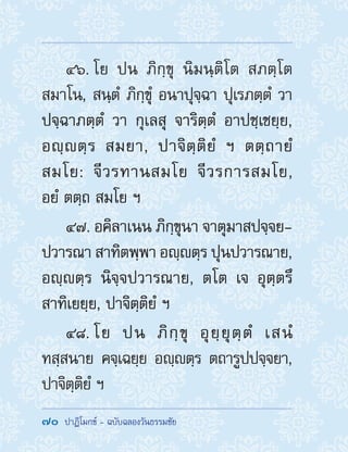70  ปาฏิโมกข์ - ฉบับฉลองวันธรรมชัย
46. โย ปน ภิกฺขุ นิมนฺติโต สภตฺโต
สมาโน, สนฺตํ ภิกฺขุํ อนาปุจฺฉา ปุเรภตฺตํ วา
ปจฺฉาภตฺตํ วา กุเลสุ จาริตฺตํ อาปชฺเชยฺย,
อญฺตฺร สมยา, ปาจิตฺติยํ ฯ ตตฺถายํ
สมโย: จีวรทานสมโย จีวรการสมโย,
อยํ ตตฺถ สมโย ฯ
47. อคิลาเนน ภิกฺขุนา จาตุมาสปจฺจย-
ปวารณา สาทิตพฺพา อญฺตฺร ปุนปวารณาย,
อญฺตฺร นิจฺจปวารณาย, ตโต เจ อุตฺตรึ
สาทิเยยฺย, ปาจิตฺติยํ ฯ
48. โย ปน ภิกฺขุ อุยฺยุตฺตํ เสนํ
ทสฺสนาย คจฺเฉยฺย อญฺตฺร ตถารูปปจฺจยา,
ปาจิตฺติยํ ฯ
 