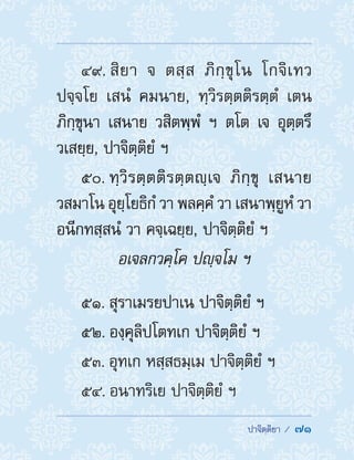  ปาจิตฺติยา /  71
49. สิยา จ ตสฺส ภิกฺขุโน โกจิเทว
ปจฺจโย เสนํ คมนาย, ทฺวิรตฺตติรตฺตํ เตน
ภิกฺขุนา เสนาย วสิตพฺพํ ฯ ตโต เจ อุตฺตรึ
วเสยฺย, ปาจิตฺติยํ ฯ
50. ทฺวิรตฺตติรตฺตญฺเจ ภิกฺขุ เสนาย
วสมาโน อุยฺโยธิกํ วา พลคฺคํ วา เสนาพฺยูหํ วา
อนีกทสฺสนํ วา คจฺเฉยฺย, ปาจิตฺติยํ ฯ
อเจลกวคฺโค ปญฺจโม ฯ
51. สุราเมรยปาเน ปาจิตฺติยํ ฯ
52. องฺคุลิปโตทเก ปาจิตฺติยํ ฯ
53. อุทเก หสฺสธมฺเม ปาจิตฺติยํ ฯ
54. อนาทริเย ปาจิตฺติยํ ฯ
 