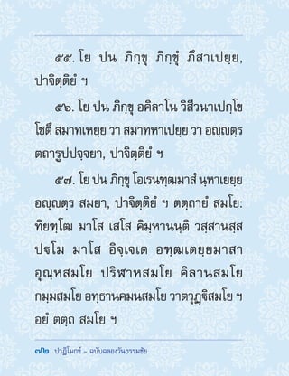 72  ปาฏิโมกข์ - ฉบับฉลองวันธรรมชัย
55. โย ปน ภิกฺขุ ภิกฺขุํ ภึสาเปยฺย,
ปาจิตฺติยํ ฯ
56. โย ปน ภิกฺขุ อคิลาโน วิสีวนาเปกฺโข
โชตึสมาทเหยฺยวาสมาทหาเปยฺยวาอญฺตฺร
ตถารูปปจฺจยา, ปาจิตฺติยํ ฯ
57. โยปนภิกฺขุโอเรนฑฺฒมาสํนฺหาเยยฺย
อญฺตฺร สมยา, ปาจิตฺติยํ ฯ ตตฺถายํ สมโย:
ทิยฑฺโฒ มาโส เสโส คิมฺหานนฺติ วสฺสานสฺส
ปโม มาโส อิจฺเจเต อฑฺฒเตยฺยมาสา
อุณฺหสมโย ปริฬาหสมโย คิลานสมโย
กมฺมสมโย อทฺธานคมนสมโย วาตวุฏฺิสมโย ฯ
อยํ ตตฺถ สมโย ฯ
 