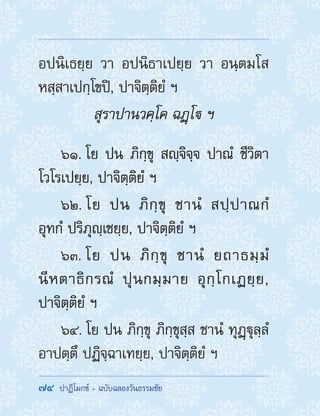 74  ปาฏิโมกข์ - ฉบับฉลองวันธรรมชัย
อปนิเธยฺย วา อปนิธาเปยฺย วา อนฺตมโส
หสฺสาเปกฺโขปิ, ปาจิตฺติยํ ฯ
สุราปานวคฺโค ฉฏฺโ ฯ
61. โย ปน ภิกฺขุ สญฺจิจฺจ ปาณํ ชีวิตา
โวโรเปยฺย, ปาจิตฺติยํ ฯ
62. โย ปน ภิกฺขุ ชานํ สปฺปาณกํ
อุทกํ ปริภุญฺเชยฺย, ปาจิตฺติยํ ฯ
63. โย ปน ภิกฺขุ ชานํ ยถาธมฺมํ
นีหตาธิกรณํ ปุนกมฺมาย อุกฺโกเฏยฺย,
ปาจิตฺติยํ ฯ
64. โย ปน ภิกฺขุ ภิกฺขุสฺส ชานํ ทุฏฺฐุลฺลํ
อาปตฺตึ ปฏิจฺฉาเทยฺย, ปาจิตฺติยํ ฯ
 
