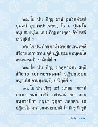  ปาจิตฺติยา /  75
65. โย ปน ภิกฺขุ ชานํ อูนวีสติวสฺสํ
ปุคฺคลํ อุปสมฺปาเทยฺย, โส จ ปุคฺคโล
อนุปสมฺปนฺโน, เต จ ภิกฺขู คารยฺหา, อิทํ ตสฺมึ
ปาจิตฺติยํ ฯ
66. โย ปน ภิกฺขุ ชานํ เถยฺยสตฺเถน สทฺธึ
สํวิธาย เอกทฺธานมคฺคํ ปฏิปชฺเชยฺย อนฺตมโส
คามนฺตรมฺปิ, ปาจิตฺติยํ ฯ
67. โย ปน ภิกฺขุ มาตุคาเมน สทฺธึ
สํวิธาย เอกทฺธานมคฺคํ ปฏิปชฺเชยฺย
อนฺตมโส คามนฺตรมฺปิ, ปาจิตฺติยํ ฯ
68. โย ปน ภิกฺขุ เอวํ วเทยฺย “ตถาหํ
ภควตา ธมฺมํ เทสิตํ อาชานามิ; ยถา เยเม
อนฺตรายิกา ธมฺมา วุตฺตา ภควตา, เต
ปฏิเสวโต นาลํ อนฺตรายายาติ, โส ภิกฺขุ ภิกฺขูหิ
 
