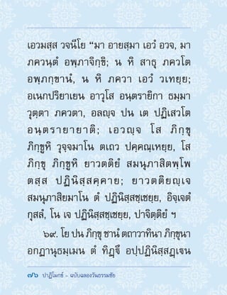 76  ปาฏิโมกข์ - ฉบับฉลองวันธรรมชัย
เอวมสฺส วจนีโย “มา อายสฺมา เอวํ อวจ, มา
ภควนฺตํ อพฺภาจิกฺขิ; น หิ สาธุ ภควโต
อพฺภกฺขานํ, น หิ ภควา เอวํ วเทยฺย;
อเนกปริยาเยน อาวุโส อนฺตรายิกา ธมฺมา
วุตฺตา ภควตา, อลญฺจ ปน เต ปฏิเสวโต
อนฺตรายายาติ; เอวญฺจ โส ภิกฺขุ
ภิกฺขูหิ วุจฺจมาโน ตเถว ปคฺคณฺเหยฺย, โส
ภิกฺขุ ภิกฺขูหิ ยาวตติยํ สมนุภาสิตพฺโพ
ตสฺส ปฏินิสฺสคฺคาย; ยาวตติยญฺเจ
สมนุภาสิยมาโน ตํ ปฏินิสฺสชฺเชยฺย, อิจฺเจตํ
กุสลํ, โน เจ ปฏินิสฺสชฺเชยฺย, ปาจิตฺติยํ ฯ
69. โยปนภิกฺขุชานํตถาวาทินาภิกฺขุนา
อกฏานุธมฺเมน ตํ ทิฏฺึ อปฺปฏินิสฺสฏฺเน
 