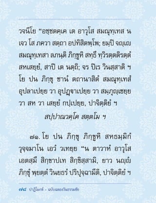 78  ปาฏิโมกข์ - ฉบับฉลองวันธรรมชัย
วจนีโย “อชฺชตคฺเค เต อาวุโส สมณุทฺเทส น
เจว โส ภควา สตฺถา อปทิสิตพฺโพ; ยมฺปิ จญฺเ
สมณุทฺเทสา ลภนฺติ ภิกฺขูหิ สทฺธึ ทฺวิรตฺตติรตฺตํ
สหเสยฺยํ, สาปิ เต นตฺถิ; จร ปิเร วินสฺสาติ ฯ
โย ปน ภิกฺขุ ชานํ ตถานาสิตํ สมณุทฺเทสํ
อุปลาเปยฺย วา อุปฏฺาเปยฺย วา สมฺภุญฺเชยฺย
วา สห วา เสยฺยํ กปฺเปยฺย, ปาจิตฺติยํ ฯ
สปฺปาณวคฺโค สตฺตโม ฯ
71. โย ปน ภิกฺขุ ภิกฺขูหิ สหธมฺมิกํ
วุจฺจมาโน เอวํ วเทยฺย “น ตาวาหํ อาวุโส
เอตสฺมึ สิกฺขาปเท สิกฺขิสฺสามิ, ยาว นญฺํ
ภิกฺขุํ พฺยตฺตํ วินยธรํ ปริปุจฺฉามีติ, ปาจิตฺติยํ ฯ
 