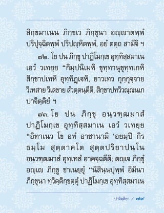  ปาจิตฺติยา /  79
สิกฺขมาเนน ภิกฺขเว ภิกฺขุนา อญฺาตพฺพํ
ปริปุจฺฉิตพฺพํ ปริปญฺหิตพฺพํ, อยํ ตตฺถ สามีจิ ฯ
72. โยปนภิกฺขุปาฏิโมกฺเขอุทฺทิสฺสมาเน
เอวํ วเทยฺย “กิมฺปนิเมหิ ขุทฺทานุขุทฺทเกหิ
สิกฺขาปเทหิ อุทฺทิฏฺเหิ, ยาวเทว กุกฺกุจฺจาย
วิเหสายวิเลขายสํวตฺตนฺตีติ,สิกฺขาปทวิวณฺณนเก
ปาจิตฺติยํ ฯ
73. โย ปน ภิกฺขุ อนฺวฑฺฒมาสํ
ปาฏิโมกฺเข อุทฺทิสฺสมาเน เอวํ วเทยฺย
“อิทาเนว โข อหํ อาชานามิ ‘อยมฺปิ กิร
ธมฺโม สุตฺตาคโต สุตฺตปริยาปนฺโน
อนฺวฑฺฒมาสํ อุทฺเทสํ อาคจฺฉตีติ; ตญฺเจ ภิกฺขุํ
อญฺเ ภิกฺขู ชาเนยฺยุํ “นิสินฺนปุพฺพํ อิมินา
ภิกฺขุนา ทฺวิตฺติกฺขตฺตุํ ปาฏิโมกฺเข อุทฺทิสฺสมาเน
 
