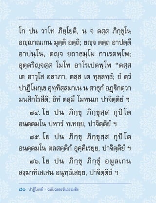 80  ปาฏิโมกข์ - ฉบับฉลองวันธรรมชัย
โก ปน วาโท ภิยฺโยติ, น จ ตสฺส ภิกฺขุโน
อญฺาณเกน มุตฺติ อตฺถิ; ยญฺจ ตตฺถ อาปตฺตึ
อาปนฺโน, ตญฺจ ยถาธมฺโม กาเรตพฺโพ;
อุตฺตริญฺจสฺส โมโห อาโรเปตพฺโพ “ตสฺส
เต อาวุโส อลาภา, ตสฺส เต ทุลฺลทฺธํ; ยํ ตฺวํ
ปาฏิโมกฺเข อุทฺทิสฺสมาเน น สาธุกํ อฏฺิกตฺวา
มนสิกโรสีติ; อิทํ ตสฺมึ โมหนเก ปาจิตฺติยํ ฯ
74. โย ปน ภิกฺขุ ภิกฺขุสฺส กุปิโต
อนตฺตมโน ปหารํ ทเทยฺย, ปาจิตฺติยํ ฯ
75. โย ปน ภิกฺขุ ภิกฺขุสฺส กุปิโต
อนตฺตมโน ตลสตฺติกํ อุคฺคิเรยฺย, ปาจิตฺติยํ ฯ
76. โย ปน ภิกฺขุ ภิกฺขุํ อมูลเกน
สงฺฆาทิเสเสน อนุทฺธํเสยฺย, ปาจิตฺติยํ ฯ
 