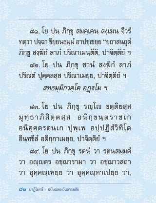 82  ปาฏิโมกข์ - ฉบับฉลองวันธรรมชัย
81. โย ปน ภิกฺขุ สมคฺเคน สงฺเฆน จีวรํ
ทตฺวาปจฺฉาขิยฺยนธมฺมํอาปชฺเชยฺย“ยถาสนฺถุตํ
ภิกฺขู สงฺฆิกํ ลาภํ ปริณาเมนฺตีติ, ปาจิตฺติยํ ฯ
82. โย ปน ภิกฺขุ ชานํ สงฺฆิกํ ลาภํ
ปริณตํ ปุคฺคลสฺส ปริณาเมยฺย, ปาจิตฺติยํ ฯ
สหธมฺมิกวคฺโค อฏฺโม ฯ
83. โย ปน ภิกฺขุ รญฺโ ขตฺติยสฺส
มุทฺธาภิสิตฺตสฺส อนิกฺขนฺตราชเก
อนิคฺคตรตนเก ปุพฺเพ อปฺปฏิสํวิทิโต
อินฺทขีลํ อติกฺกาเมยฺย, ปาจิตฺติยํ ฯ
84. โย ปน ภิกฺขุ รตนํ วา รตนสมฺมตํ
วา อญฺตฺร อชฺฌารามา วา อชฺฌาวสถา
วา อุคฺคณฺเหยฺย วา อุคฺคณฺหาเปยฺย วา,
 