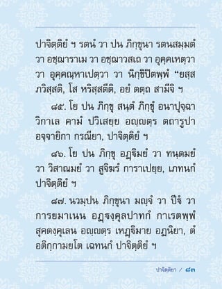  ปาจิตฺติยา /  83
ปาจิตฺติยํ ฯ รตนํ วา ปน ภิกฺขุนา รตนสมฺมตํ
วา อชฺฌาราเม วา อชฺฌาวสเถ วา อุคฺคเหตฺวา
วา อุคฺคณฺหาเปตฺวา วา นิกฺขิปิตพฺพํ “ยสฺส
ภวิสฺสติ, โส หริสฺสตีติ, อยํ ตตฺถ สามีจิ ฯ
85. โย ปน ภิกฺขุ สนฺตํ ภิกฺขุํ อนาปุจฺฉา
วิกาเล คามํ ปวิเสยฺย อญฺตฺร ตถารูปา
อจฺจายิกา กรณียา, ปาจิตฺติยํ ฯ
86. โย ปน ภิกฺขุ อฏฺิมยํ วา ทนฺตมยํ
วา วิสาณมยํ วา สูจิฆรํ การาเปยฺย, เภทนกํ
ปาจิตฺติยํ ฯ
87. นวมฺปน ภิกฺขุนา มญฺจํ วา ปีํ วา
การยมาเนน อฏฺงฺคุลปาทกํ กาเรตพฺพํ
สุคตงฺคุเลน อญฺตฺร เหฏฺิมาย อฏนิยา, ตํ
อติกฺกามยโต เฉทนกํ ปาจิตฺติยํ ฯ
 