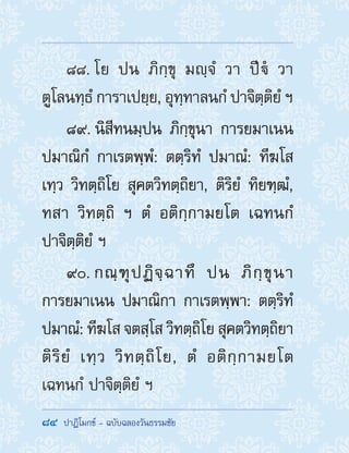 84  ปาฏิโมกข์ - ฉบับฉลองวันธรรมชัย
88. โย ปน ภิกฺขุ มญฺจํ วา ปีํ วา
ตูโลนทฺธํ การาเปยฺย, อุทฺทาลนกํ ปาจิตฺติยํ ฯ
89. นิสีทนมฺปน ภิกฺขุนา การยมาเนน
ปมาณิกํ กาเรตพฺพํ: ตตฺริทํ ปมาณํ: ทีฆโส
เทฺว วิทตฺถิโย สุคตวิทตฺถิยา, ติริยํ ทิยฑฺฒํ,
ทสา วิทตฺถิ ฯ ตํ อติกฺกามยโต เฉทนกํ
ปาจิตฺติยํ ฯ
90. กณฺฑุปฏิจฺฉาทึ ปน ภิกฺขุนา
การยมาเนน ปมาณิกา กาเรตพฺพา: ตตฺริทํ
ปมาณํ: ทีฆโส จตสฺโส วิทตฺถิโย สุคตวิทตฺถิยา
ติริยํ เทฺว วิทตฺถิโย, ตํ อติกฺกามยโต
เฉทนกํ ปาจิตฺติยํ ฯ
 