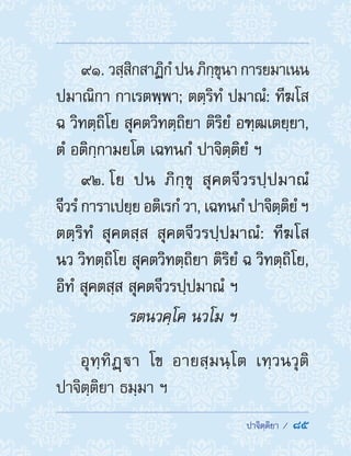  ปาจิตฺติยา /  85
91. วสฺสิกสาฏิกํปนภิกฺขุนาการยมาเนน
ปมาณิกา กาเรตพฺพา; ตตฺริทํ ปมาณํ: ทีฆโส
ฉ วิทตฺถิโย สุคตวิทตฺถิยา ติริยํ อฑฺฒเตยฺยา,
ตํ อติกฺกามยโต เฉทนกํ ปาจิตฺติยํ ฯ
92. โย ปน ภิกฺขุ สุคตจีวรปฺปมาณํ
จีวรํ การาเปยฺย อติเรกํ วา, เฉทนกํ ปาจิตฺติยํ ฯ
ตตฺริทํ สุคตสฺส สุคตจีวรปฺปมาณํ: ทีฆโส
นว วิทตฺถิโย สุคตวิทตฺถิยา ติริยํ ฉ วิทตฺถิโย,
อิทํ สุคตสฺส สุคตจีวรปฺปมาณํ ฯ
รตนวคฺโค นวโม ฯ
อุทฺทิฏฺา โข อายสฺมนฺโต เทฺวนวุติ
ปาจิตฺติยา ธมฺมา ฯ
 