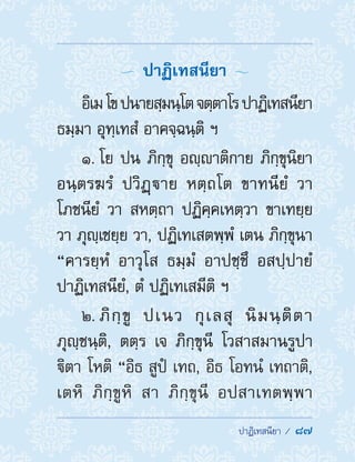  ปาฏิเทสนียา /  87
  ปาฏิเทสนียา 
อิเมโขปนายสฺมนฺโตจตฺตาโรปาฏิเทสนียา
ธมฺมา อุทฺเทสํ อาคจฺฉนฺติ ฯ
1. โย ปน ภิกฺขุ อญฺาติกาย ภิกฺขุนิยา
อนฺตรฆรํ ปวิฏฺาย หตฺถโต ขาทนียํ วา
โภชนียํ วา สหตฺถา ปฏิคฺคเหตฺวา ขาเทยฺย
วา ภุญฺเชยฺย วา, ปฏิเทเสตพฺพํ เตน ภิกฺขุนา
“คารยฺหํ อาวุโส ธมฺมํ อาปชฺชึ อสปฺปายํ
ปาฏิเทสนียํ, ตํ ปฏิเทเสมีติ ฯ
2. ภิกฺขู ปเนว กุเลสุ นิมนฺติตา
ภุญฺชนฺติ, ตตฺร เจ ภิกฺขุนี โวสาสมานรูปา
ิตา โหติ “อิธ สูปํ เทถ, อิธ โอทนํ เทถาติ,
เตหิ ภิกฺขูหิ สา ภิกฺขุนี อปสาเทตพฺพา
 
