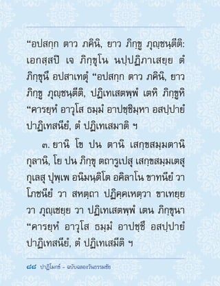 88  ปาฏิโมกข์ - ฉบับฉลองวันธรรมชัย
“อปสกฺก ตาว ภคินิ, ยาว ภิกฺขู ภุญฺชนฺตีติ:
เอกสฺสปิ เจ ภิกฺขุโน นปฺปฏิภาเสยฺย ตํ
ภิกฺขุนึ อปสาเทตุํ “อปสกฺก ตาว ภคินิ, ยาว
ภิกฺขู ภุญฺชนฺตีติ, ปฏิเทเสตพฺพํ เตหิ ภิกฺขูหิ
“คารยฺหํ อาวุโส ธมฺมํ อาปชฺชิมฺหา อสปฺปายํ
ปาฏิเทสนียํ, ตํ ปฏิเทเสมาติ ฯ
3. ยานิ โข ปน ตานิ เสกฺขสมฺมตานิ
กุลานิ, โย ปน ภิกฺขุ ตถารูเปสุ เสกฺขสมฺมเตสุ
กุเลสุ ปุพฺเพ อนิมนฺติโต อคิลาโน ขาทนียํ วา
โภชนียํ วา สหตฺถา ปฏิคฺคเหตฺวา ขาเทยฺย
วา ภุญฺเชยฺย วา ปฏิเทเสตพฺพํ เตน ภิกฺขุนา
“คารยฺหํ อาวุโส ธมฺมํ อาปชฺชึ อสปฺปายํ
ปาฏิเทสนียํ, ตํ ปฏิเทเสมีติ ฯ
 