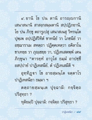  ปาฏิเทสนียา /  89
4. ยานิ โข ปน ตานิ อารญฺกานิ
เสนาสนานิ สาสงฺกสมฺมตานิ สปฺปฏิภยานิ,
โย ปน ภิกฺขุ ตถารูเปสุ เสนาสเนสุ วิหรนฺโต
ปุพฺเพ อปฺปฏิสํวิทิตํ ขาทนียํ วา โภชนียํ วา
อชฺฌาราเม สหตฺถา ปฏิคฺคเหตฺวา อคิลาโน
ขาเทยฺย วา ภุญฺเชยฺย วา, ปฏิเทเสตพฺพํ เตน
ภิกฺขุนา “คารยฺหํ อาวุโส ธมฺมํ อาปชฺชึ
อสปฺปายํ ปาฏิเทสนียํ, ตํ ปฏิเทเสมีติ ฯ
อุทฺทิฏฺา โข อายสฺมนฺโต จตฺตาโร
ปาฏิเทสนียา ธมฺมา ฯ
ตตฺถายสฺมนฺเต ปุจฺฉามิ: กจฺจิตฺถ
ปริสุทฺธา ?
ทุติยมฺปิ ปุจฺฉามิ: กจฺจิตฺถ ปริสุทฺธา ?
 