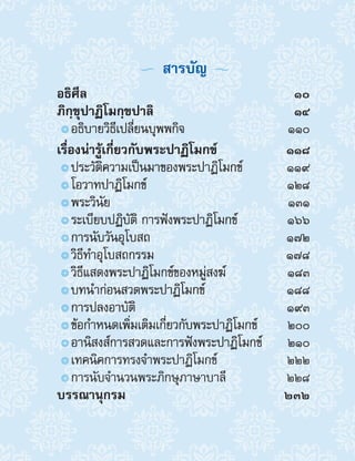   สารบัญ 
อธิศีล	10
ภิกฺขุปาฏิโมกฺขปาลิ	14
๏๏อธิบายวิธีเปลี่ยนบุพพกิจ	 110
เรื่องน่ารู้เกี่ยวกับพระปาฏิโมกข์	118
๏๏ประวัติความเป็นมาของพระปาฏิโมกข์	 119
๏๏โอวาทปาฏิโมกข์	 128
๏๏พระวินัย	 131
๏๏ระเบียบปฏิบัติ การฟังพระปาฏิโมกข์	 166
๏๏การนับวันอุโบสถ	 172
๏๏วิธีท�ำอุโบสถกรรม	 178
๏๏วิธีแสดงพระปาฏิโมกข์ของหมู่สงฆ์	 183
๏๏บทน�ำก่อนสวดพระปาฏิโมกข์	 188
๏๏การปลงอาบัติ	 193
๏๏ข้อก�ำหนดเพิ่มเติมเกี่ยวกับพระปาฏิโมกข์	 200
๏๏อานิสงส์การสวดและการฟังพระปาฏิโมกข์	 210
๏๏เทคนิคการทรงจ�ำพระปาฏิโมกข์	 222
๏๏การนับจ�ำนวนพระภิกษุภาษาบาลี	 228
บรรณานุกรม	232
 