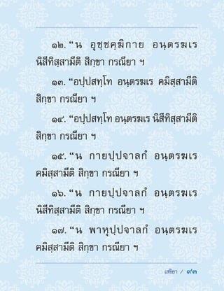  เสขิยา /  93
12. “น อุชฺชคฺฆิกาย อนฺตรฆเร
นิสีทิสฺสามีติ สิกฺขา กรณียา ฯ
13. “อปฺปสทฺโท อนฺตรฆเร คมิสฺสามีติ
สิกฺขา กรณียา ฯ
14. “อปฺปสทฺโท อนฺตรฆเร นิสีทิสฺสามีติ
สิกฺขา กรณียา ฯ
15. “น กายปฺปจาลกํ อนฺตรฆเร
คมิสฺสามีติ สิกฺขา กรณียา ฯ
16. “น กายปฺปจาลกํ อนฺตรฆเร
นิสีทิสฺสามีติ สิกฺขา กรณียา ฯ
17. “น พาหุปฺปจาลกํ อนฺตรฆเร
คมิสฺสามีติ สิกฺขา กรณียา ฯ
 