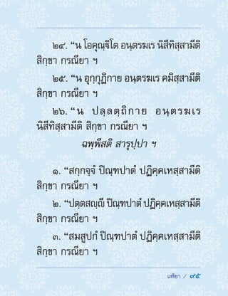  เสขิยา /  95
24. “นโอคุณฺิโตอนฺตรฆเรนิสีทิสฺสามีติ
สิกฺขา กรณียา ฯ
25. “น อุกฺกุฏิกาย อนฺตรฆเร คมิสฺสามีติ
สิกฺขา กรณียา ฯ
26. “น ปลฺลตฺถิกาย อนฺตรฆเร
นิสีทิสฺสามีติ สิกฺขา กรณียา ฯ
ฉพฺพีสติ สารุปฺปา ฯ
1. “สกฺกจฺจํ ปิณฺฑปาตํ ปฏิคฺคเหสฺสามีติ
สิกฺขา กรณียา ฯ
2. “ปตฺตสญฺี ปิณฺฑปาตํปฏิคฺคเหสฺสามีติ
สิกฺขา กรณียา ฯ
3. “สมสูปกํ ปิณฺฑปาตํ ปฏิคฺคเหสฺสามีติ
สิกฺขา กรณียา ฯ
 