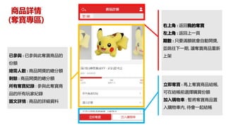 商品詳情
(奪寶專區)
右上角 : 返回我的奪寶
左上角 : 返回上一頁
期數 : 只要滿額就會自動開獎,
並跳往下一期, 讓奪寶商品重新
上架已參與 : 已參與此奪寶商品的
份額
總需人數 : 商品開獎的總分額
剩餘 : 商品開獎的總分額
所有奪寶紀錄 : 參與此奪寶商
品的所有玩家紀錄
圖文詳情 : 商品的詳細資料
立即奪寶 : 馬上奪寶商品結帳,
可在結帳前選擇購買份額
加入購物車 : 暫將奪寶商品置
入購物車內, 待會一起結帳
 