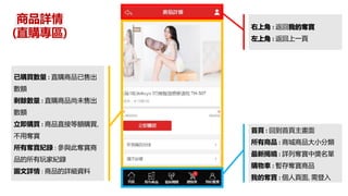 商品詳情
(直購專區)
右上角 : 返回我的奪寶
左上角 : 返回上一頁
已購買數量 : 直購商品已售出
數額
剩餘數量 : 直購商品尚未售出
數額
立即購買 : 商品直接等額購買,
不用奪寶
所有奪寶紀錄 : 參與此奪寶商
品的所有玩家紀錄
圖文詳情 : 商品的詳細資料
首頁 : 回到首頁主畫面
所有商品 : 商城商品大小分類
最新揭曉 : 詳列奪寶中獎名單
購物車 : 暫存奪寶商品
我的奪寶 : 個人頁面, 需登入
 