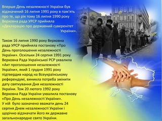 Вперше День незалежності України був
відзначений 16 липня 1991 року в пам'ять
про те, що рік тому 16 липня 1990 року
Верховна рада УРСР прийняла
«Декларацію про державний суверенітет
України».
Також 16 липня 1990 року Верховна
рада УРСР прийняла постанову «Про
День проголошення незалежності
України». Оскільки 24 серпня 1991 року
Верховна Рада Української РСР ухвалила
«Акт проголошення незалежності
України», який 1 грудня 1991 року
підтвердив народ на Всеукраїнському
референдумі, виникла потреба змінити
дату святкування Дня незалежності
України. Тож 20 лютого 1992 року
Верховна Рада України ухвалила постанову
«Про День незалежності України».
У ній було зазначено вважати день 24
серпня Днем незалежності України і
щорічно відзначати його як державне
загальнонародне свято України.
 