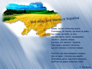 Буває, часом сліпну від краси.
Спиняюсь, не тямлю, що воно за диво, -
оці степи, це небо, ці ліси,
усе так гарно, чисто, незрадливо,
усе як є - дорога, явори,
усе моє, все зветься - Україна.
Така краса, висока і нетлінна,
що хоч спинись і з Богом говори.
Розп'ято нас між заходом і сходом,
Що не орел - печінку нам довбе.
Зласкався, доле, над моїм народом,
Щоб він не дався знівечить себе!
Л. Костенко
 