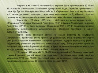 Уперше в ХХ столітті незалежність України була проголошена 22 січня
1918 року IV Універсалом Української Центральної Ради. Держава проіснувала 3
роки. Це був час безперервної боротьби за її збереження. Вже тоді Україна мала
всі ознаки держави: територію, окреслену кордонами, герб, військо, грошову
систему, мову, налагоджені дипломатичні відносини з іншими державами.
Через рік – 22 січня 1919 року – відбулася не менш вагома подія –
об’єднання Української Народної Республіки (УНР) і Західно-Української Народної
Республіки (ЗУНР) в одну державу. Об’єднання УНР і ЗУНР продемонструвало
можливість цивілізованого демократичного збирання територій в єдину
суверенну державу.
Через низку зовнішніх (війна на кілька фронтів) та внутрішніх
(неготовність політичної еліти) причин ця державність була нетривалою. Проте
сам факт існування незалежної соборної держави відіграв вирішальну роль у
подальшому розвитку українського визвольного руху. Його учасники протягом
наступних десятиліть боролися зі зброєю в руках чи ненасильницькими методами
за відродження Української самостійної соборної держави.
28 грудня 1920 між УРСР і РРФСР був підписаний «Робітничо-селянський
союзний договір про військове і господарське співробітництво», який закріпив
залежність УРСР від РРФСР. Наступний шанс на незалежну українську державу
представився лише в кінці 20 століття, після розпаду СРСР.
 