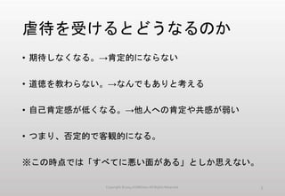 虐待を受けるとどうなるのか
• 期待しなくなる。→肯定的にならない
• 道徳を教わらない。→なんでもありと考える
• 自己肯定感が低くなる。→他人への肯定や共感が弱い
• つまり、否定的で客観的になる。
※この時点では「すべてに悪い面がある」としか思えない。
Copyright ©2014 KUMOism All Rights Reserved. 3
 