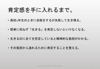 肯定感を手に入れるまで。
• 高校2年生のときに自殺をするが失敗して生き残る。
• 簡単に死ねず「生きる」を肯定しないといけなくなる。
• 生きるのに全てを否定していると精神的な負担がかかる。
• その負担から逃れるために肯定することを覚える。
Copyright ©2014 KUMOism All Rights Reserved. 4
 