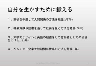 自分を生かすために鍛える
１、高校を中退して人間関係の方法を勉強(1年半)
２、社会貢献や読書を通して社会を見る方法を勉強(３年)
３、大学でデザインと英語の勉強をして労働者としての価値
を上げる。(2年)
４、ベンチャー企業で短期間に仕事の方法を勉強(1年)
Copyright ©2014 KUMOism All Rights Reserved. 7
 