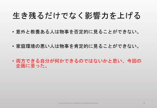 生き残るだけでなく影響力を上げる
• 意外と教養ある人は物事を否定的に見ることができない。
• 家庭環境の悪い人は物事を肯定的に見ることができない。
• 両方できる自分が何かできるのではないかと思い、今回の
企画に至った。
Copyright ©2014 KUMOism All Rights Reserved. 8
 