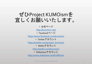 ぜひProject KUMOismを
宜しくお願いいたします。
• 公式ページ
http://kumoism.net/
• Facebookページ
https://www.facebook.com/kumoism
• Twitterアカウント
https://twitter.com/project_kumoism
• Weiboアカウント
http://weibo.com/kumoism
• Slideshareアカウント
http://www.slideshare.net/KUMOism
Copyright ©2014 KUMOism All Rights Reserved. 9
 