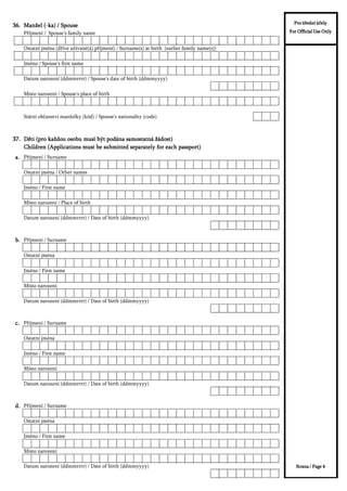 3ĜtMPHQt 6SRXVH V IDPLO QDPH
2VWDWQt MPpQD GĜtYH XåtYDQp i SĜtMPHQt 6XUQDPH V DW ELUWK HDUOLHU IDPLO QDPH V
-PpQR 6SRXVH V ILUVW QDPH
'DWXP QDUR]HQt GGPPUUUU 6SRXVH V GDWH RI ELUWK GGPP
0tVWR QDUR]HQt 6SRXVH V SODFH RI ELUWK
6WiWQt REþDQVWYt PDQåHON NyG 6SRXVH V QDWLRQDOLW FRGH
DDDD 3ĜtMPHQt 6XUQDPH
2VWDWQt MPpQD 2WKHU QDPHV
-PpQR )LUVW QDPH
0tVWR QDUR]HQt 3ODFH RI ELUWK
'DWXP QDUR]HQt GGPPUUUU 'DWH RI ELUWK GGPP
0DQåHO ND 6SRXVH0DQåHO ND 6SRXVH0DQåHO ND 6SRXVH0DQåHO ND 6SRXVH
'ČWL SUR NDåGRX RVREX PXVt EêW SRGiQD VDPRVWDWQi åiGRVW'ČWL SUR NDåGRX RVREX PXVt EêW SRGiQD VDPRVWDWQi åiGRVW'ČWL SUR NDåGRX RVREX PXVt EêW SRGiQD VDPRVWDWQi åiGRVW'ČWL SUR NDåGRX RVREX PXVt EêW SRGiQD VDPRVWDWQi åiGRVW
&KLOGUHQ $SSOLFDWLRQV PXVW EH VXEPLWWHG VHSDUDWHO IRU HDFK SDVVSRUW&KLOGUHQ $SSOLFDWLRQV PXVW EH VXEPLWWHG VHSDUDWHO IRU HDFK SDVVSRUW&KLOGUHQ $SSOLFDWLRQV PXVW EH VXEPLWWHG VHSDUDWHO IRU HDFK SDVVSRUW&KLOGUHQ $SSOLFDWLRQV PXVW EH VXEPLWWHG VHSDUDWHO IRU HDFK SDVVSRUW
1DPH GHU HLQODGHQGHQ 3HUVRQ GHV HLQODGHQGHQ 8QWHUQHKPHQV LQ GHQ 6FKHQJHQ1DPH GHU HLQODGHQGHQ 3HUVRQ GHV HLQODGHQGHQ 8QWHUQHKPHQV LQ GHQ 6FKHQJHQ 6WDDWHQ XQG .RQWDNWSHUVRQ LP HLQODGHQGHQ6WDDWHQ XQG .RQWDNWSHUVRQ LP HLQODGHQGHQ 3UR ~ĜHGQt ~þHO3UR ~ĜHGQt ~þHO3UR ~ĜHGQt ~þHO3UR ~ĜHGQt ~þHO
)RU 2IILFLDO 8VH 2QO)RU 2IILFLDO 8VH 2QO)RU 2IILFLDO 8VH 2QO)RU 2IILFLDO 8VH 2QO
EEEE 3ĜtMPHQt 6XUQDPH
2VWDWQt MPpQD
-PpQR )LUVW QDPH
0tVWR QDUR]HQt
'DWXP QDUR]HQt GGPPUUUU 'DWH RI ELUWK GGPP
FFFF 3ĜtMPHQt 6XUQDPH
2VWDWQt MPpQD
-PpQR )LUVW QDPH
0tVWR QDUR]HQt
'DWXP QDUR]HQt GGPPUUUU 'DWH RI ELUWK GGPP
GGGG 3ĜtMPHQt 6XUQDPH
2VWDWQt MPpQD
-PpQR )LUVW QDPH
1DPH GHU HLQODGHQGHQ 3HUVRQ GHV HLQODGHQGHQ 8QWHUQHKPHQV LQ GHQ 6FKHQJHQ1DPH GHU HLQODGHQGHQ 3HUVRQ GHV HLQODGHQGHQ 8QWHUQHKPHQV LQ GHQ 6FKHQJHQ 6WDDWHQ XQG .RQWDNWSHUVRQ LP HLQODGHQGHQ6WDDWHQ XQG .RQWDNWSHUVRQ LP HLQODGHQGHQ=YRXFt RVRED  +RVW SHUVRQ V=YRXFt ILUPD +RVW FRPSDQ
3UR ~ĜHGQt ~þHO3UR ~ĜHGQt ~þHO3UR ~ĜHGQt ~þHO3UR ~ĜHGQt ~þHO
)RU 2IILFLDO 8VH 2QO)RU 2IILFLDO 8VH 2QO)RU 2IILFLDO 8VH 2QO)RU 2IILFLDO 8VH 2QO
0tVWR QDUR]HQt
'DWXP QDUR]HQt GGPPUUUU 'DWH RI ELUWK GGPP
1DPH GHU HLQODGHQGHQ 3HUVRQ GHV HLQODGHQGHQ 8QWHUQHKPHQV LQ GHQ 6FKHQJHQ1DPH GHU HLQODGHQGHQ 3HUVRQ GHV HLQODGHQGHQ 8QWHUQHKPHQV LQ GHQ 6FKHQJHQ 6WDDWHQ XQG .RQWDNWSHUVRQ LP HLQODGHQGHQ6WDDWHQ XQG .RQWDNWSHUVRQ LP HLQODGHQGHQ=YRXFt RVRED  +RVW SHUVRQ V=YRXFt ILUPD +RVW FRPSDQ
6WUDQD 3DJH6WUDQD 3DJH6WUDQD 3DJH6WUDQD 3DJH
3UR ~ĜHGQt ~þHO3UR ~ĜHGQt ~þHO3UR ~ĜHGQt ~þHO3UR ~ĜHGQt ~þHO
)RU 2IILFLDO 8VH 2QO)RU 2IILFLDO 8VH 2QO)RU 2IILFLDO 8VH 2QO)RU 2IILFLDO 8VH 2QO
 