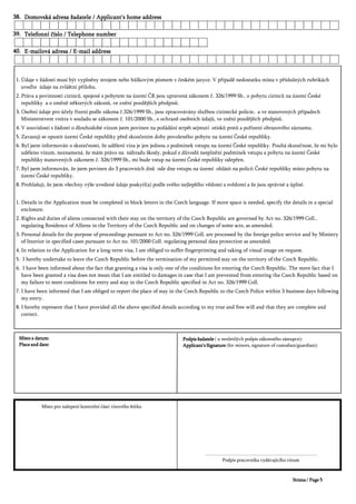 'RPRYVNi DGUHVD åDGDWHOH $SSOLFDQW V KRPH DGGUHVV'RPRYVNi DGUHVD åDGDWHOH $SSOLFDQW V KRPH DGGUHVV'RPRYVNi DGUHVD åDGDWHOH $SSOLFDQW V KRPH DGGUHVV'RPRYVNi DGUHVD åDGDWHOH $SSOLFDQW V KRPH DGGUHVV
7HOHIRQQt þtVOR 7HOHSKRQH QXPEHU7HOHIRQQt þtVOR 7HOHSKRQH QXPEHU7HOHIRQQt þtVOR 7HOHSKRQH QXPEHU7HOHIRQQt þtVOR 7HOHSKRQH QXPEHU
( PDLORYi DGUHVD ( PDLO DGGUHVV( PDLORYi DGUHVD ( PDLO DGGUHVV( PDLORYi DGUHVD ( PDLO DGGUHVV( PDLORYi DGUHVD ( PDLO DGGUHVV
ÒGDMH Y åiGRVWL PXVt EêW YSOQČQ VWURMHP QHER KĤONRYêP StVPHP Y þHVNpP MD]FH 9 SĜtSDGČ QHGRVWDWNX PtVWD Y SĜtVOXãQêFK UXEULNiFK
XYHćWH ~GDMH QD ]YOiãWQt SĜtORKX
3UiYD D SRYLQQRVWL FL]LQFĤ VSRMHQp V SREWHP QD ~]HPt ý5 MVRX XSUDYHQi ]iNRQHP þ 6E R SREWX FL]LQFĤ QD ~]HPt ýHVNp
UHSXEOLN D R ]PČQČ QČNWHUêFK ]iNRQĤ YH ]QČQt SR]GČMãtFK SĜHGSLVĤ
2VREQt ~GDMH SUR ~þHO Ĝt]HQt SRGOH ]iNRQD þ 6E MVRX ]SUDFRYiYiQ VOXåERX FL]LQHFNp SROLFLH D YH VWDQRYHQêFK SĜtSDGHFK
0LQLVWHUVWYHP YQLWUD Y VRXODGX VH ]iNRQHP þ 6E R RFKUDQČ RVREQtFK ~GDMĤ YH ]QČQt SR]GČMãtFK SĜHGSLVĤ
9 VRXYLVORVWL V åiGRVWt R GORXKRGREp Yt]XP MVHP SRYLQHQ QD SRåiGiQt VWUSČW VHMPXWt RWLVNĤ SUVWĤ D SRĜt]HQt REUD]RYpKR ]i]QDPX
=DYD]XML VH RSXVWLW ~]HPt ýHVNp UHSXEOLN SĜHG VNRQþHQtP GRE SRYROHQpKR SREWX QD ~]HPt ýHVNp UHSXEOLN
%O MVHP LQIRUPRYiQ R VNXWHþQRVWL åH XGČOHQt Yt]D MH MHQ MHGQRX ] SRGPtQHN YVWXSX QD ~]HPt ýHVNp UHSXEOLN 3RXKi VNXWHþQRVW åH PL EOR
XGČOHQR Yt]XP QH]QDPHQi åH PiP SUiYR QD QiKUDGX ãNRG SRNXG ] GĤYRGĤ QHVSOQČQt SRGPtQHN YVWXSX D SREWX QD ~]HPt ýHVNp
UHSXEOLN VWDQRYHQêFK ]iNRQHP þ 6E PL EXGH YVWXS QD ~]HPt ýHVNp UHSXEOLN RGHSĜHQ
%O MVHP LQIRUPRYiQ åH MVHP SRYLQHQ GR SUDFRYQtFK GQĤ RGH GQH YVWXSX QD ~]HPt RKOiVLW QD SROLFLL ýHVNp UHSXEOLN PtVWR SREWX QD
~]HPt ýHVNp UHSXEOLN
3URKODãXML åH MVHP YãHFKQ YêãH XYHGHQp ~GDMH SRVNWO D SRGOH VYpKR QHMOHSãtKR YČGRPt D VYČGRPt D åH MVRX VSUiYQp D ~SOQp
'HWDLOV LQ WKH $SSOLFDWLRQ PXVW EH FRPSOHWHG LQ EORFN OHWWHUV LQ WKH &]HFK ODQJXDJH ,I PRUH VSDFH LV QHHGHG VSHFLI WKH GHWDLOV LQ D VSHFLDO
HQFORVXUH
5LJKWV DQG GXWLHV RI DOLHQV FRQQHFWHG ZLWK WKHLU VWD RQ WKH WHUULWRU RI WKH &]HFK 5HSXEOLF DUH JRYHUQHG E $FW QR &ROO
UHJXODWLQJ 5HVLGHQFH RI $OOLHQV LQ WKH 7HUULWRU RI WKH &]HFK 5HSXEOLF DQG RQ FKDQJHV RI VRPH DFWV DV DPHQGHG
3HUVRQDO GHWDLOV IRU WKH SXUSRVH RI SURFHHGLQJV SXUVXDQW WR $FW QR &ROO DUH SURFHVVHG E WKH IRUHLJQ SROLFH VHUYLFH DQG E 0LQLVWU
2VREQt ~GDMH WêNDMtFt VH REþDQD (8 QHER (+3 (YURSVNê KRVSRGiĜVNê SURVWRU NWHUê 9iV YåLYXMH2VREQt ~GDMH WêNDMtFt VH REþDQD (8 QHER (+3 (YURSVNê KRVSRGiĜVNê SURVWRU NWHUê 9iV YåLYXMH 7DWR RWi]ND E PČOD
ÒGDMH Y åiGRVWL PXVt EêW YSOQČQ VWURMHP QHER KĤONRYêP StVPHP Y þHVNpP MD]FH 9 SĜtSDGČ QHGRVWDWNX PtVWD Y SĜtVOXãQêFK UXEULNiFK
XYHćWH ~GDMH QD ]YOiãWQt SĜtORKX
3UiYD D SRYLQQRVWL FL]LQFĤ VSRMHQp V SREWHP QD ~]HPt ý5 MVRX XSUDYHQi ]iNRQHP þ 6E R SREWX FL]LQFĤ QD ~]HPt ýHVNp
UHSXEOLN D R ]PČQČ QČNWHUêFK ]iNRQĤ YH ]QČQt SR]GČMãtFK SĜHGSLVĤ
2VREQt ~GDMH SUR ~þHO Ĝt]HQt SRGOH ]iNRQD þ 6E MVRX ]SUDFRYiYiQ VOXåERX FL]LQHFNp SROLFLH D YH VWDQRYHQêFK SĜtSDGHFK
0LQLVWHUVWYHP YQLWUD Y VRXODGX VH ]iNRQHP þ 6E R RFKUDQČ RVREQtFK ~GDMĤ YH ]QČQt SR]GČMãtFK SĜHGSLVĤ
9 VRXYLVORVWL V åiGRVWt R GORXKRGREp Yt]XP MVHP SRYLQHQ QD SRåiGiQt VWUSČW VHMPXWt RWLVNĤ SUVWĤ D SRĜt]HQt REUD]RYpKR ]i]QDPX
=DYD]XML VH RSXVWLW ~]HPt ýHVNp UHSXEOLN SĜHG VNRQþHQtP GRE SRYROHQpKR SREWX QD ~]HPt ýHVNp UHSXEOLN
%O MVHP LQIRUPRYiQ R VNXWHþQRVWL åH XGČOHQt Yt]D MH MHQ MHGQRX ] SRGPtQHN YVWXSX QD ~]HPt ýHVNp UHSXEOLN 3RXKi VNXWHþQRVW åH PL EOR
XGČOHQR Yt]XP QH]QDPHQi åH PiP SUiYR QD QiKUDGX ãNRG SRNXG ] GĤYRGĤ QHVSOQČQt SRGPtQHN YVWXSX D SREWX QD ~]HPt ýHVNp
UHSXEOLN VWDQRYHQêFK ]iNRQHP þ 6E PL EXGH YVWXS QD ~]HPt ýHVNp UHSXEOLN RGHSĜHQ
%O MVHP LQIRUPRYiQ åH MVHP SRYLQHQ GR SUDFRYQtFK GQĤ RGH GQH YVWXSX QD ~]HPt RKOiVLW QD SROLFLL ýHVNp UHSXEOLN PtVWR SREWX QD
~]HPt ýHVNp UHSXEOLN
3URKODãXML åH MVHP YãHFKQ YêãH XYHGHQp ~GDMH SRVNWO D SRGOH VYpKR QHMOHSãtKR YČGRPt D VYČGRPt D åH MVRX VSUiYQp D ~SOQp
'HWDLOV LQ WKH $SSOLFDWLRQ PXVW EH FRPSOHWHG LQ EORFN OHWWHUV LQ WKH &]HFK ODQJXDJH ,I PRUH VSDFH LV QHHGHG VSHFLI WKH GHWDLOV LQ D VSHFLDO
HQFORVXUH
5LJKWV DQG GXWLHV RI DOLHQV FRQQHFWHG ZLWK WKHLU VWD RQ WKH WHUULWRU RI WKH &]HFK 5HSXEOLF DUH JRYHUQHG E $FW QR &ROO
UHJXODWLQJ 5HVLGHQFH RI $OOLHQV LQ WKH 7HUULWRU RI WKH &]HFK 5HSXEOLF DQG RQ FKDQJHV RI VRPH DFWV DV DPHQGHG
3HUVRQDO GHWDLOV IRU WKH SXUSRVH RI SURFHHGLQJV SXUVXDQW WR $FW QR &ROO DUH SURFHVVHG E WKH IRUHLJQ SROLFH VHUYLFH DQG E 0LQLVWU
RI ,QWHULRU LQ VSHFLILHG FDVHV SXUVXDQW WR $FW QR &ROO UHJXODWLQJ SHUVRQDO GDWD SURWHFWLRQ DV DPHQGHG
,Q UHODWLRQ WR WKH $SSOLFDWLRQ IRU D ORQJ WHUP YLVD , DP REOLJHG WR VXIIHU ILQJHUSULQWLQJ DQG WDNLQJ RI YLVXDO LPDJH RQ UHTXHVW
, KHUHE XQGHUWDNH WR OHDYH WKH &]HFK 5HSXEOLF EHIRUH WKH WHUPLQDWLRQ RI P SHUPLWWHG VWD RQ WKH WHUULWRU RI WKH &]HFK 5HSXEOLF
, KDYH EHHQ LQIRUPHG DERXW WKH IDFW WKDW JUDQWLQJ D YLVD LV RQO RQH RI WKH FRQGLWLRQV IRU HQWHULQJ WKH &]HFK 5HSXEOLF 7KH PHUH IDFW WKDW ,
KDYH EHHQ JUDQWHG D YLVD GRHV QRW PHDQ WKDW , DP HQWLWOHG WR GDPDJHV LQ FDVH WKDW , DP SUHYHQWHG IURP HQWHULQJ WKH &]HFK 5HSXEOLF EDVHG RQ
P IDLOXUH WR PHHW FRQGLWLRQV IRU HQWU DQG VWD LQ WKH &]HFK 5HSXEOLF VSHFLILHG LQ $FW QR &ROO
, KDYH EHHQ LQIRUPHG WKDW , DP REOLJHG WR UHSRUW WKH SODFH RI VWD LQ WKH &]HFK 5HSXEOLF WR WKH &]HFK 3ROLFH ZLWKLQ EXVLQHVV GDV IROORZLQJ
P HQWU
, KHUHE UHSUHVHQW WKDW , KDYH SURYLGHG DOO WKH DERYH VSHFLILHG GHWDLOV DFFRUGLQJ WR P WUXH DQG IUHH ZLOO DQG WKDW WKH DUH FRPSOHWH DQG
FRUUHFW
3RGSLV åDGDWHOH3RGSLV åDGDWHOH3RGSLV åDGDWHOH3RGSLV åDGDWHOH X QH]OHWLOêFK SRGSLV ]iNRQQpKR ]iVWXSFH
$SSOLFDQW V 6LJQDWXUH$SSOLFDQW V 6LJQDWXUH$SSOLFDQW V 6LJQDWXUH$SSOLFDQW V 6LJQDWXUH IRU PLQRUV VLJQDWXUH RI FXVWRGLDQ JXDUGLDQ
0tVWR SUR QDOHSHQt NRQWUROQt þiVWL Yt]RYpKR ãWtWNX
«««««««««««««««««««««««
3RGSLV SUDFRYQtND YGiYDMtFtKR Yt]XP
0tVWR D GDWXP0tVWR D GDWXP0tVWR D GDWXP0tVWR D GDWXP
3ODFH DQG GDWH3ODFH DQG GDWH3ODFH DQG GDWH3ODFH DQG GDWH
2VREQt ~GDMH WêNDMtFt VH REþDQD (8 QHER (+3 (YURSVNê KRVSRGiĜVNê SURVWRU NWHUê 9iV YåLYXMH2VREQt ~GDMH WêNDMtFt VH REþDQD (8 QHER (+3 (YURSVNê KRVSRGiĜVNê SURVWRU NWHUê 9iV YåLYXMH 7DWR RWi]ND E PČOD
ÒGDMH Y åiGRVWL PXVt EêW YSOQČQ VWURMHP QHER KĤONRYêP StVPHP Y þHVNpP MD]FH 9 SĜtSDGČ QHGRVWDWNX PtVWD Y SĜtVOXãQêFK UXEULNiFK
XYHćWH ~GDMH QD ]YOiãWQt SĜtORKX
3UiYD D SRYLQQRVWL FL]LQFĤ VSRMHQp V SREWHP QD ~]HPt ý5 MVRX XSUDYHQi ]iNRQHP þ 6E R SREWX FL]LQFĤ QD ~]HPt ýHVNp
UHSXEOLN D R ]PČQČ QČNWHUêFK ]iNRQĤ YH ]QČQt SR]GČMãtFK SĜHGSLVĤ
2VREQt ~GDMH SUR ~þHO Ĝt]HQt SRGOH ]iNRQD þ 6E MVRX ]SUDFRYiYiQ VOXåERX FL]LQHFNp SROLFLH D YH VWDQRYHQêFK SĜtSDGHFK
0LQLVWHUVWYHP YQLWUD Y VRXODGX VH ]iNRQHP þ 6E R RFKUDQČ RVREQtFK ~GDMĤ YH ]QČQt SR]GČMãtFK SĜHGSLVĤ
9 VRXYLVORVWL V åiGRVWt R GORXKRGREp Yt]XP MVHP SRYLQHQ QD SRåiGiQt VWUSČW VHMPXWt RWLVNĤ SUVWĤ D SRĜt]HQt REUD]RYpKR ]i]QDPX
=DYD]XML VH RSXVWLW ~]HPt ýHVNp UHSXEOLN SĜHG VNRQþHQtP GRE SRYROHQpKR SREWX QD ~]HPt ýHVNp UHSXEOLN
%O MVHP LQIRUPRYiQ R VNXWHþQRVWL åH XGČOHQt Yt]D MH MHQ MHGQRX ] SRGPtQHN YVWXSX QD ~]HPt ýHVNp UHSXEOLN 3RXKi VNXWHþQRVW åH PL EOR
XGČOHQR Yt]XP QH]QDPHQi åH PiP SUiYR QD QiKUDGX ãNRG SRNXG ] GĤYRGĤ QHVSOQČQt SRGPtQHN YVWXSX D SREWX QD ~]HPt ýHVNp
UHSXEOLN VWDQRYHQêFK ]iNRQHP þ 6E PL EXGH YVWXS QD ~]HPt ýHVNp UHSXEOLN RGHSĜHQ
%O MVHP LQIRUPRYiQ åH MVHP SRYLQHQ GR SUDFRYQtFK GQĤ RGH GQH YVWXSX QD ~]HPt RKOiVLW QD SROLFLL ýHVNp UHSXEOLN PtVWR SREWX QD
~]HPt ýHVNp UHSXEOLN
3URKODãXML åH MVHP YãHFKQ YêãH XYHGHQp ~GDMH SRVNWO D SRGOH VYpKR QHMOHSãtKR YČGRPt D VYČGRPt D åH MVRX VSUiYQp D ~SOQp
'HWDLOV LQ WKH $SSOLFDWLRQ PXVW EH FRPSOHWHG LQ EORFN OHWWHUV LQ WKH &]HFK ODQJXDJH ,I PRUH VSDFH LV QHHGHG VSHFLI WKH GHWDLOV LQ D VSHFLDO
HQFORVXUH
5LJKWV DQG GXWLHV RI DOLHQV FRQQHFWHG ZLWK WKHLU VWD RQ WKH WHUULWRU RI WKH &]HFK 5HSXEOLF DUH JRYHUQHG E $FW QR &ROO
UHJXODWLQJ 5HVLGHQFH RI $OOLHQV LQ WKH 7HUULWRU RI WKH &]HFK 5HSXEOLF DQG RQ FKDQJHV RI VRPH DFWV DV DPHQGHG
3HUVRQDO GHWDLOV IRU WKH SXUSRVH RI SURFHHGLQJV SXUVXDQW WR $FW QR &ROO DUH SURFHVVHG E WKH IRUHLJQ SROLFH VHUYLFH DQG E 0LQLVWU
RI ,QWHULRU LQ VSHFLILHG FDVHV SXUVXDQW WR $FW QR &ROO UHJXODWLQJ SHUVRQDO GDWD SURWHFWLRQ DV DPHQGHG
,Q UHODWLRQ WR WKH $SSOLFDWLRQ IRU D ORQJ WHUP YLVD , DP REOLJHG WR VXIIHU ILQJHUSULQWLQJ DQG WDNLQJ RI YLVXDO LPDJH RQ UHTXHVW
, KHUHE XQGHUWDNH WR OHDYH WKH &]HFK 5HSXEOLF EHIRUH WKH WHUPLQDWLRQ RI P SHUPLWWHG VWD RQ WKH WHUULWRU RI WKH &]HFK 5HSXEOLF
, KDYH EHHQ LQIRUPHG DERXW WKH IDFW WKDW JUDQWLQJ D YLVD LV RQO RQH RI WKH FRQGLWLRQV IRU HQWHULQJ WKH &]HFK 5HSXEOLF 7KH PHUH IDFW WKDW ,
KDYH EHHQ JUDQWHG D YLVD GRHV QRW PHDQ WKDW , DP HQWLWOHG WR GDPDJHV LQ FDVH WKDW , DP SUHYHQWHG IURP HQWHULQJ WKH &]HFK 5HSXEOLF EDVHG RQ
P IDLOXUH WR PHHW FRQGLWLRQV IRU HQWU DQG VWD LQ WKH &]HFK 5HSXEOLF VSHFLILHG LQ $FW QR &ROO
, KDYH EHHQ LQIRUPHG WKDW , DP REOLJHG WR UHSRUW WKH SODFH RI VWD LQ WKH &]HFK 5HSXEOLF WR WKH &]HFK 3ROLFH ZLWKLQ EXVLQHVV GDV IROORZLQJ
P HQWU
, KHUHE UHSUHVHQW WKDW , KDYH SURYLGHG DOO WKH DERYH VSHFLILHG GHWDLOV DFFRUGLQJ WR P WUXH DQG IUHH ZLOO DQG WKDW WKH DUH FRPSOHWH DQG
FRUUHFW
3RGSLV åDGDWHOH3RGSLV åDGDWHOH3RGSLV åDGDWHOH3RGSLV åDGDWHOH X QH]OHWLOêFK SRGSLV ]iNRQQpKR ]iVWXSFH
$SSOLFDQW V 6LJQDWXUH$SSOLFDQW V 6LJQDWXUH$SSOLFDQW V 6LJQDWXUH$SSOLFDQW V 6LJQDWXUH IRU PLQRUV VLJQDWXUH RI FXVWRGLDQ JXDUGLDQ
6WUDQD 3DJH6WUDQD 3DJH6WUDQD 3DJH6WUDQD 3DJH
0tVWR SUR QDOHSHQt NRQWUROQt þiVWL Yt]RYpKR ãWtWNX
«««««««««««««««««««««««
3RGSLV SUDFRYQtND YGiYDMtFtKR Yt]XP
0tVWR D GDWXP0tVWR D GDWXP0tVWR D GDWXP0tVWR D GDWXP
3ODFH DQG GDWH3ODFH DQG GDWH3ODFH DQG GDWH3ODFH DQG GDWH
 