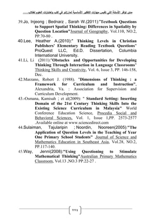 ‫لطالب‬ ‫العموم‬ ‫ات‬‫ر‬‫اختبا‬‫و‬ ‫كتب‬ ‫في‬ ‫انو‬‫ز‬‫لمار‬ ‫األساسية‬ ‫التفكير‬ ‫ات‬‫ر‬‫مها‬ ‫تقيس‬ ‫التي‬ ‫األسئمة‬ ‫افر‬‫و‬‫ت‬ ‫مدى‬.....
774
39.Jo, Injeong ; Bednarz , Sarah W.(2011):"Textbook Questions
to Support Spatial Thinking: Differences in Spatiality by
Question Location"Journal of Geography, Vol.110, NO.2,
PP.70-80 .
40.Lee, Heather A.(2010):" Thinking Levels in Christian
Publishers' Elementary Reading Textbook Questions"
ProQuest LLC, Ed.D. Dissertation, Columbia
International University.
41.Li, Li (2011):"Obstacles and Opportunities for Developing
Thinking Through Interaction in Language Classrooms"
Thinking Skills and Creativity, Vol. 6, Issue 3, PP. 146-158,
Dec.
42.Marzano, Robert J. (1988). "Dimensions of Thinking : a
Framework for Curriculum and Instruction",
Alexandria, Va. : Association for Supervision and
Curriculum Development.
43.-Osmana, Kamisah ; et al(2009): " Standard Setting: Inserting
Domain of the 21st Century Thinking Skills Into the
Existing Science Curriculum in Malaysia" World
Conference Education Science, Procedia Social and
Behavioral Sciences, Vol. 1, Issue 1,PP. 2573-2577
.Available online at www.sciencedirect.com
44.Sulaiman, Tajularipin ; Noordin, Nooreen(2005):"The
Application of Question Levels in the Teaching of Year
One Primary School Students" ,Journal of Science and
Mathematics Education in Southeast Asia, Vol.28, NO.2,
PP.117-140.
45.Way, Jenni(2008):"Using Questioning to Stimulate
Mathematical Thinking"Australian Primary Mathematics
Classroom, Vol.13 ,NO.3 PP.22-27 .
 