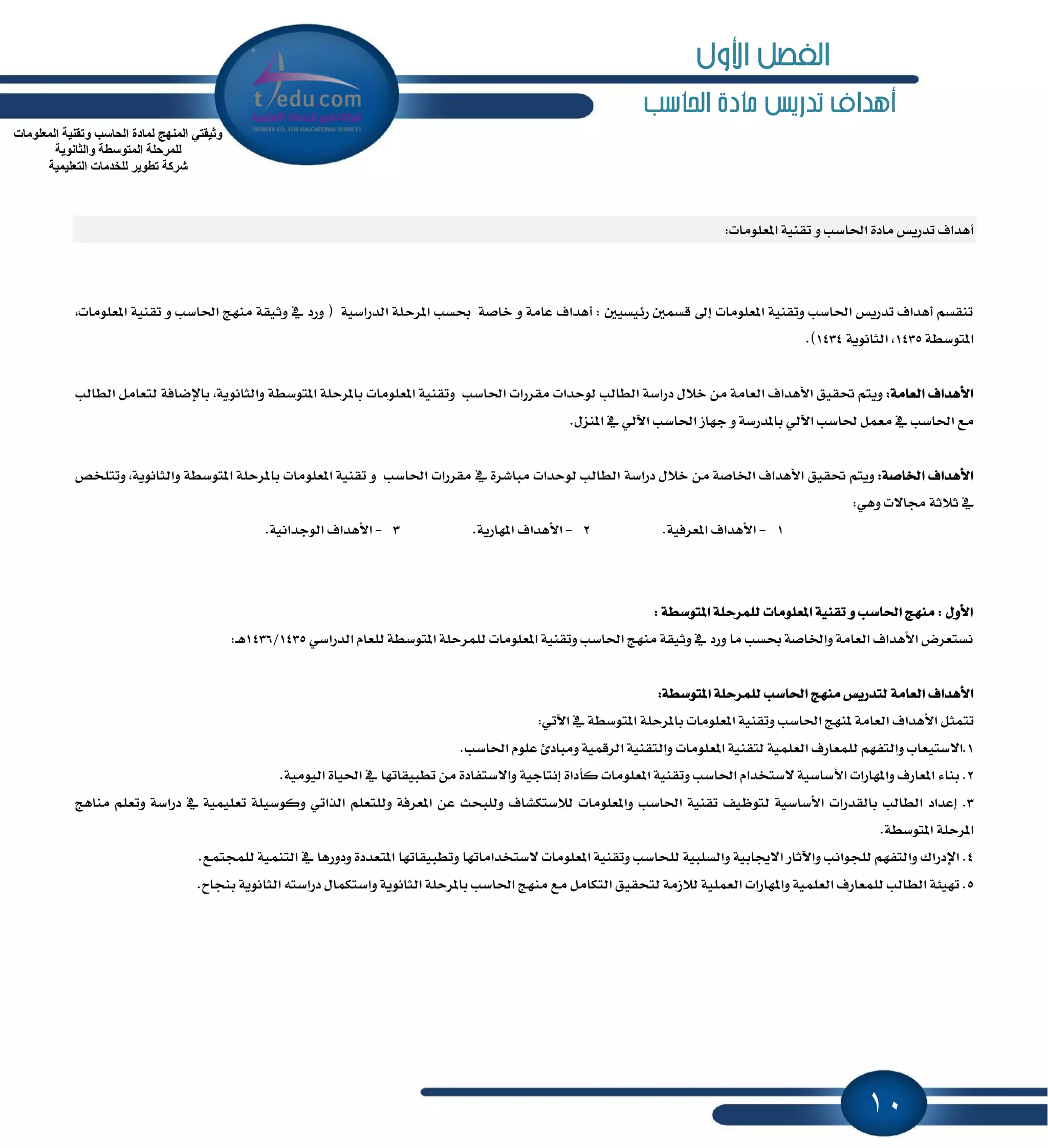 10
‫احلاسب‬ ‫مادة‬ ‫تدريص‬ ‫أهداف‬
:‫إعًَٛات‬ ١ٝٓ‫تك‬ ٚ ‫اؿاغب‬ ٠‫َاز‬ ‫تسضٜؼ‬ ‫أٖساف‬
‫إطس‬ ‫عػب‬ ١‫خاق‬ ٚ ١َ‫عا‬ ‫أٖساف‬ : ٌٝ‫ض٥ٝػ‬ ٌُ‫قػ‬ ٍ‫إ‬ ‫إعًَٛات‬ ١ٝٓ‫ٚتك‬ ‫اؿاغب‬ ‫تسضٜؼ‬ ‫أٖساف‬ ِ‫تٓكػ‬,‫إعًَٛات‬ ١ٝٓ‫تك‬ ٚ ‫اؿاغب‬ ‫َٓٗر‬ ١‫ٚثٝك‬ ٗ ‫ٚضز‬ ( ١ٝ‫ايسضاغ‬ ١ً
١‫إتٛغط‬1435١ْٜٛ‫ايجا‬ ,1434.)
:١َ‫ايعا‬ ‫ا٭ٖساف‬ِ‫ٜٚت‬‫ؼكٝل‬‫ا٭ٖساف‬١َ‫ايعا‬ٍَٔ٬‫خ‬١‫زضاغ‬‫يٛسسات‬ ‫ايطايب‬‫َكطضات‬‫اؿاغب‬١ٝٓ‫ٚتك‬‫إعًَٛات‬١ً‫بإطس‬١‫إتٛغط‬,١ْٜٛ‫ٚايجا‬١‫باٱناؾ‬ٌَ‫يتعا‬‫ايطايب‬
‫َع‬‫اؿاغب‬ٌُٗ‫َع‬‫ؿاغب‬ٞ‫اٯي‬١‫بإسضغ‬ٚ‫دٗاظ‬‫اؿاغب‬ٞ‫اٯي‬ٗ.ٍ‫إٓع‬
:١‫اـاق‬ ‫ا٭ٖساف‬ِ‫ٜٚت‬‫ؼكٝل‬‫ا٭ٖساف‬١‫اـاق‬ٍَٔ٬‫خ‬١‫زضاغ‬‫يٛسسات‬ ‫ايطايب‬‫َكطضات‬ ٗ ٠‫َباؾط‬‫اؿاغب‬ٚ١ٝٓ‫تك‬‫إعًَٛات‬١ً‫بإطس‬١‫إتٛغط‬‫ٚتتًدل‬ ,١ْٜٛ‫ٚايجا‬
:ٖٞٚ ‫فا٫ت‬ ١‫ث٬ث‬ ٗ
1-‫ا٭ٖساف‬.١ٝ‫إعطؾ‬2-‫ا٭ٖساف‬.١ٜ‫إٗاض‬3-‫ا٭ٖساف‬.١ْٝ‫ايٛدسا‬
: ١‫إتٛغط‬ ١ً‫يًُطس‬ ‫إعًَٛات‬ ١ٝٓ‫تك‬ ٚ ‫اؿاغب‬ ‫َٓٗر‬ : ٍٚ‫ا٭‬
ٞ‫ايسضاغ‬ ّ‫يًعا‬ ١‫إتٛغط‬ ١ً‫يًُطس‬ ‫إعًَٛات‬ ١ٝٓ‫ٚتك‬ ‫اؿاغب‬ ‫َٓٗر‬ ١‫ٚثٝك‬ ٗ ‫ٚضز‬ ‫َا‬ ‫عػب‬ ١‫ٚاـاق‬ ١َ‫ايعا‬ ‫ا٭ٖساف‬ ‫ْػتعطض‬1435/1436:‫ـ‬ٖ
‫ا٭ٖساف‬١َ‫ايعا‬‫َٓٗر‬ ‫يتسضٜؼ‬‫اؿ‬‫اغب‬١ً‫يًُطس‬١‫إتٛغط‬:
ٌ‫تتُج‬‫ا٭ٖساف‬‫ٕٓٗر‬ ١َ‫ايعا‬‫اؿاغب‬١ٝٓ‫ٚتك‬‫إعًَٛات‬١ً‫بإطس‬ٞ‫اٯت‬ ٗ ١‫إتٛغط‬:
1.‫ا٫غتٝعاب‬ِٗ‫ٚايتؿ‬‫يًُعاضف‬١ًُٝ‫ايع‬١ٝٓ‫يتك‬‫إعًَٛات‬١ٝٓ‫ٚايتك‬١ُٝ‫ايطق‬٨‫َٚباز‬ًّٛ‫ع‬‫اؿاغب‬.
2.٤‫بٓا‬‫إعاضف‬‫ٚإٗاضات‬١ٝ‫ا٭غاغ‬ّ‫٫غتدسا‬‫اؿاغب‬١ٝٓ‫ٚتك‬ًَٛ‫إع‬‫ات‬٠‫نأزا‬١ٝ‫إْتاد‬٠‫ٚا٫غتؿاز‬َٔ‫تطبٝكاتٗا‬ٗ٠‫اؿٝا‬١َٝٛٝ‫اي‬.
3.‫إعساز‬‫ايطايب‬‫بايكسضات‬١ٝ‫ا٭غاغ‬‫يتٛٚٝـ‬١ٝٓ‫تك‬‫اؿاغب‬‫ٚإعًَٛات‬‫ي٬غتهؿاف‬‫ٚيًبشح‬ٔ‫ع‬١‫إعطؾ‬ًِ‫ٚيًتع‬ٞ‫ايصات‬١ًٝ‫ٚنٛغ‬١ًُٝٝ‫تع‬ٗ١‫زضاغ‬ًِ‫ٚتع‬‫َٓاٖر‬
١ً‫إطس‬١‫إتٛغط‬.
4.‫اٱزضاى‬ِٗ‫ٚايتؿ‬‫يًذٛاْب‬‫ٚاٯثا‬‫ض‬١ٝ‫ا٫هاب‬١ٝ‫ٚايػًب‬‫يًشاغب‬١ٝٓ‫ٚتك‬‫إعًَٛات‬‫٫غتدساَاتٗا‬‫ٚتطبٝكاتٗا‬٠‫إتعسز‬‫ٚزٚضٖا‬ٗ١ُٝٓ‫ايت‬‫يًُذتُع‬.
5.١٦ٝٗ‫ت‬‫ايطايب‬‫يًُعاضف‬١ًُٝ‫ايع‬‫ٚإٗاضات‬١ًُٝ‫ايع‬١َ‫ي٬ظ‬‫يتشكٝل‬ٌَ‫ايتها‬‫َع‬‫َٓٗر‬‫اؿاغب‬١ً‫بإطس‬١ْٜٛ‫ايجا‬ٍ‫ٚاغتهُا‬٘‫زضاغت‬١ْٜٛ‫ايجا‬‫بٓذاح‬.
‫اٌّعٍِٛاخ‬ ‫ٚذمٕ١ح‬ ‫اٌحاعة‬ ‫ٌّادج‬ ‫إٌّٙج‬ ٟ‫ٚث١مر‬
‫اٌّرٛع‬ ‫ٌٍّشحٍح‬‫ٚاٌثأٛ٠ح‬ ‫طح‬
‫اٌرعٍ١ّ١ح‬ ‫ٌٍخذِاخ‬ ‫ذطٛ٠ش‬ ‫ششوح‬
‫األول‬ ‫الفصل‬
 