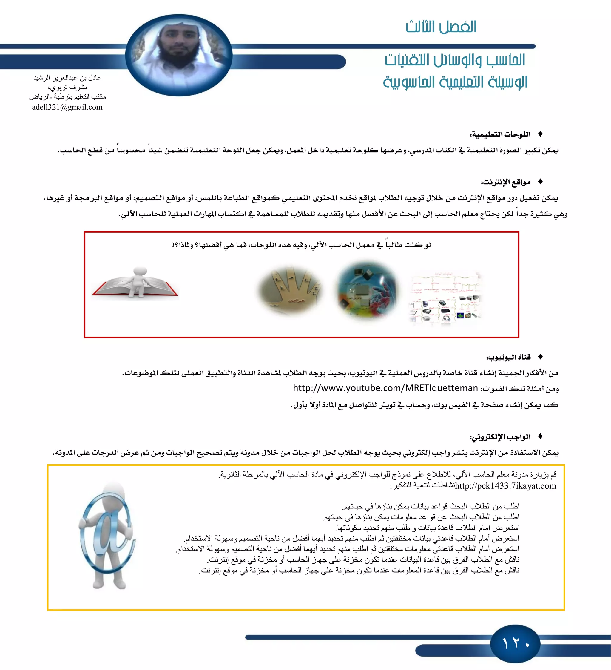 120
‫التكنيات‬ ‫والوسائل‬ ‫احلاسب‬
‫احلاسوبية‬ ‫التعلينية‬ ‫الوسيلة‬
:١ًُٝٝ‫ايتع‬ ‫ايًٛسات‬
ٚ ,ٞ‫إسضغ‬ ‫ايهتاب‬ ٗ ١ًُٝٝ‫ايتع‬ ٠‫ايكٛض‬ ‫تهبرل‬ ٔ‫ّه‬.‫اؿاغب‬ ‫قطع‬ َٔ ً‫ا‬‫قػٛغ‬ ً‫ا‬٦ٝ‫ؾ‬ ُٔ‫تته‬ ١ًُٝٝ‫ايتع‬ ١‫ايًٛس‬ ٌ‫دع‬ ٔ‫ّٚه‬ ,ٌُ‫إع‬ ٌ‫زاخ‬ ١ًُٝٝ‫تع‬ ١‫نًٛس‬ ‫عطنٗا‬
:‫اٱْذلْت‬ ‫َٛاقع‬
َ ٚ‫أ‬ ,ُِٝ‫ايتك‬ ‫َٛاقع‬ ٚ‫أ‬ ,‫بايًُؼ‬ ١‫ايطباع‬ ‫نُٛاقع‬ ًُٞٝ‫ايتع‬ ٣ٛ‫احملت‬ ّ‫ؽس‬ ‫ٕٛاقع‬ ‫ايط٬ب‬ ٘ٝ‫تٛد‬ ٍ٬‫خ‬ َٔ ‫اٱْذلْت‬ ‫َٛاقع‬ ‫زٚض‬ ٌٝ‫تؿع‬ ٔ‫ّه‬‫غرل‬ ٚ‫أ‬ ١‫ايدلف‬ ‫ٛاقع‬,‫ٖا‬
ٞ‫اٯي‬ ‫يًشاغب‬ ١ًُٝ‫ايع‬ ‫إٗاضات‬ ‫انتػاب‬ ٗ ١ُٖ‫يًُػا‬ ‫يًط٬ب‬ ّ٘‫ٚتكس‬ ‫َٓٗا‬ ٌ‫ا٭ؾه‬ ٔ‫ع‬ ‫ايبشح‬ ٍ‫إ‬ ‫اؿاغب‬ ًِ‫َع‬ ‫وتاز‬ ٔ‫يه‬ ً‫ا‬‫دس‬ ٠‫نجرل‬ ٖٞٚ.
:‫ايٝٛتٝٛب‬ ٠‫قٓا‬
‫ٚايتط‬ ٠‫ايكٓا‬ ٠‫ٕؿاٖس‬ ‫ايط٬ب‬ ٘‫ٜٛد‬ ‫عٝح‬ ,‫ايٝٛتٝٛب‬ ٗ ١ًُٝ‫ايع‬ ‫بايسضٚؽ‬ ١‫خاق‬ ٠‫قٓا‬ ٤‫إْؿا‬ ١ًُٝ‫اؾ‬ ‫ا٭ؾهاض‬ َٔ.‫إٛنٛعات‬ ‫يتًو‬ ًُٞ‫ايع‬ ‫بٝل‬
:‫ايكٓٛات‬ ‫تًو‬ ١ً‫أَج‬ َٔٚhttp://www.youtube.com/MRETIquetteman
.ٍٚ‫بأ‬ ً٫ٚ‫أ‬ ٠‫إاز‬ ‫َع‬ ٌ‫يًتٛاق‬ ‫تٜٛذل‬ ٗ ‫ٚسػاب‬ ,‫بٛى‬ ‫ايؿٝؼ‬ ٗ ١‫قؿش‬ ٤‫إْؿا‬ ٔ‫ّه‬ ‫نُا‬
:ْٞٚ‫اٱيهذل‬ ‫ايٛادب‬
٠‫ا٫غتؿاز‬ ٔ‫ّه‬١ْٚ‫إس‬ ٢ً‫ع‬ ‫ايسضدات‬ ‫عطض‬ ِ‫ث‬ َٔٚ ‫ايٛادبات‬ ‫تكشٝح‬ ِ‫ٜٚت‬ ١ْٚ‫َس‬ ٍ٬‫خ‬ َٔ ‫ايٛادبات‬ ٌ‫ؿ‬ ‫ايط٬ب‬ ٘‫ٜٛد‬ ‫عٝح‬ ْٞٚ‫إيهذل‬ ‫ٚادب‬ ‫بٓؿط‬ ‫اٱْذلْت‬ َٔ.
!‫ٕٚاشا؟‬ ‫أؾهًٗا؟‬ ٖٞ ‫ؾُا‬ ,‫ايًٛسات‬ ٙ‫ٖص‬ ٘ٝ‫ٚؾ‬ ,ٞ‫اٯي‬ ‫اؿاغب‬ ٌُ‫َع‬ ٗ ً‫ا‬‫طايب‬ ‫نٓت‬ ٛ‫ي‬
‫ِبدح‬ ٟ‫ف‬ ٟٔٚ‫اإلٌىزش‬ ‫ٌٍٛاعت‬ ‫ّٔٛرط‬ ٍٝ‫ػ‬ ‫ٌالهالع‬ ،ٌٟ٢‫ا‬ ‫اٌؾبعت‬ ٍُ‫ِؼ‬ ‫ِذٚٔخ‬ ‫ثض٠بسح‬ ُ‫ل‬.‫اٌضبٔٛ٠خ‬ ‫ثبٌّشؽٍخ‬ ٌٟ٢‫ا‬ ‫اٌؾبعت‬
http://pck1433.7ikayat.com:‫اٌزفى١ش‬ ‫ٌزّٕ١خ‬ ‫ٔؾبهبد‬
.ُٙ‫ؽ١بر‬ ٟ‫ف‬ ‫ثٕبؤ٘ب‬ ٓ‫٠ّى‬ ‫ث١بٔبد‬ ‫لٛاػذ‬ ‫اٌجؾش‬ ‫اٌطالة‬ ِٓ ‫اهٍت‬
.ُٙ‫ؽ١بر‬ ٟ‫ف‬ ‫ثٕبؤ٘ب‬ ٓ‫٠ّى‬ ‫ِؼٍِٛبد‬ ‫لٛاػذ‬ ٓ‫ػ‬ ‫اٌجؾش‬ ‫اٌطالة‬ ِٓ ‫اهٍت‬
ِ‫ا‬ ‫اعزؼشك‬.‫ِىٛٔبرٙب‬ ‫رؾذ٠ذ‬ ُِٕٙ ‫ٚاهٍت‬ ‫ث١بٔبد‬ ‫لبػذح‬ ‫اٌطالة‬ َ‫ب‬
.َ‫االعزخذا‬ ‫ٚعٌٙٛخ‬ ُ١ّ‫اٌزق‬ ‫ٔبؽ١خ‬ ِٓ ً‫أفن‬ ‫أ٠ّٙب‬ ‫رؾذ٠ذ‬ ُِٕٙ ‫اهٍت‬ ُ‫ص‬ ٓ١‫ِخزٍفز‬ ‫ث١بٔبد‬ ٟ‫لبػذر‬ ‫اٌطالة‬ َ‫أِب‬ ‫اعزؼشك‬
‫ٚعٌٙٛخ‬ ُ١ّ‫اٌزق‬ ‫ٔبؽ١خ‬ ِٓ ً‫أفن‬ ‫أ٠ّٙب‬ ‫رؾذ٠ذ‬ ُِٕٙ ‫اهٍت‬ ُ‫ص‬ ٓ١‫ِخزٍفز‬ ‫ِؼٍِٛبد‬ ٟ‫لبػذر‬ ‫اٌطالة‬ َ‫أِب‬ ‫اعزؼشك‬.َ‫االعزخذا‬
.‫ئٔزشٔذ‬ ‫ِٛلغ‬ ٟ‫ف‬ ‫ِخضٔخ‬ ٚ‫أ‬ ‫اٌؾبعت‬ ‫عٙبص‬ ٍٝ‫ػ‬ ‫ِخضٔخ‬ ْٛ‫رى‬ ‫ػٕذِب‬ ‫اٌج١بٔبد‬ ‫لبػذح‬ ٓ١‫ث‬ ‫اٌفشق‬ ‫اٌطالة‬ ‫ِغ‬ ‫ٔبلؼ‬
.‫ئٔزشٔذ‬ ‫ِٛلغ‬ ٟ‫ف‬ ‫ِخضٔخ‬ ٚ‫أ‬ ‫اٌؾبعت‬ ‫عٙبص‬ ٍٝ‫ػ‬ ‫ِخضٔخ‬ ْٛ‫رى‬ ‫ػٕذِب‬ ‫اٌّؼٍِٛبد‬ ‫لبػذح‬ ٓ١‫ث‬ ‫اٌفشق‬ ‫اٌطالة‬ ‫ِغ‬ ‫ٔبلؼ‬
ٓ‫ث‬ ‫ػبدي‬‫اٌشؽ١ذ‬ ‫ػجذاٌؼض٠ض‬
،ٞٛ‫رشث‬ ‫ِؾشف‬
‫ثمشهجخ‬ ُ١ٍ‫اٌزؼ‬ ‫ِىزت‬-‫اٌش٠بك‬
adell321@gmail.com
‫الثالث‬ ‫الفصل‬
 