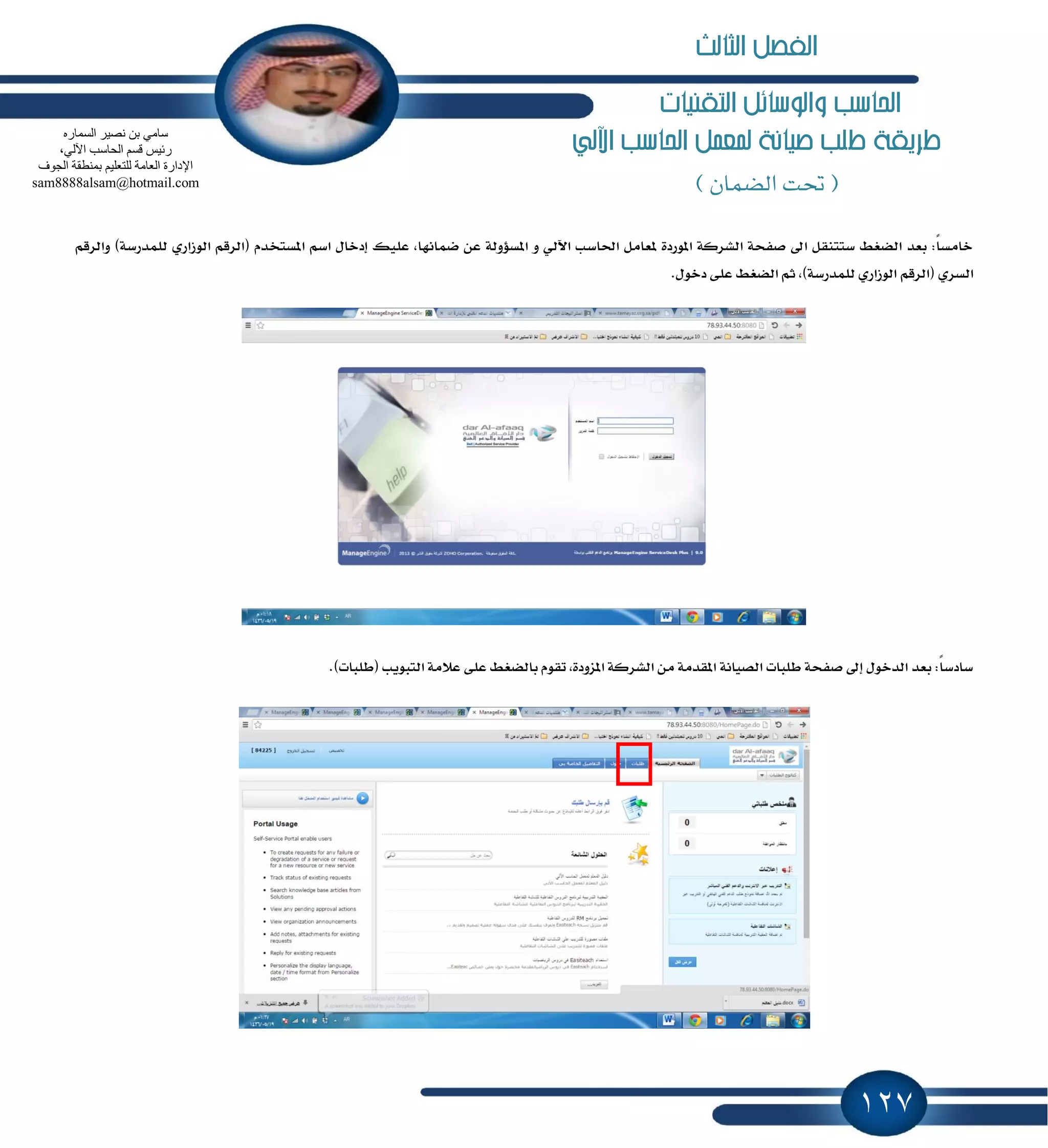 127
‫التكنيات‬ ‫والوسائل‬ ‫احلاسب‬
‫اآللي‬ ‫احلاسب‬ ‫ملعنل‬ ‫صيانة‬ ‫طلب‬ ‫طريكة‬
(‫الضنان‬ ‫حتت‬)
ٛ‫اي‬ ِ‫(ايطق‬ ّ‫إػتدس‬ ِ‫اغ‬ ٍ‫إزخا‬ ‫عًٝو‬ ,‫نُاْٗا‬ ٔ‫ع‬ ١‫إػ٪ٚي‬ ٚ ٞ‫اٯي‬ ‫اؿاغب‬ ٌَ‫ٕعا‬ ٠‫إٛضز‬ ١‫ايؿطن‬ ١‫قؿش‬ ٍ‫ا‬ ٌ‫غتتٓك‬ ٘‫ايهػ‬ ‫بعس‬ :ً‫ا‬‫خاَػ‬ِ‫ٚايطق‬ )١‫يًُسضغ‬ ٟ‫ظاض‬
‫ع‬ ٘‫ايهػ‬ ِ‫ث‬ ,)١‫يًُسضغ‬ ٟ‫ايٛظاض‬ ِ‫(ايطق‬ ٟ‫ايػط‬.ٍٛ‫زخ‬ ٢ً
.)‫(طًبات‬ ‫ايتبٜٛب‬ ١َ٬‫ع‬ ٢ً‫ع‬ ٘‫بايهػ‬ ّٛ‫تك‬ ,٠‫إعٚز‬ ١‫ايؿطن‬ َٔ ١َ‫إكس‬ ١ْ‫ايكٝا‬ ‫طًبات‬ ١‫قؿش‬ ٍ‫إ‬ ٍٛ‫ايسخ‬ ‫بعس‬ :ً‫ا‬‫غازغ‬
ٖ‫اٌغّبس‬ ‫ٔق١ش‬ ٓ‫ث‬ ِٟ‫عب‬
،ٌٟ٢‫ا‬ ‫اٌؾبعت‬ ُ‫لغ‬ ‫سئ١ظ‬
‫اٌغٛف‬ ‫ثّٕطمخ‬ ُ١ٍ‫ٌٍزؼ‬ ‫اٌؼبِخ‬ ‫اإلداسح‬
sam8888alsam@hotmail.com
‫الثالث‬ ‫الفصل‬
 